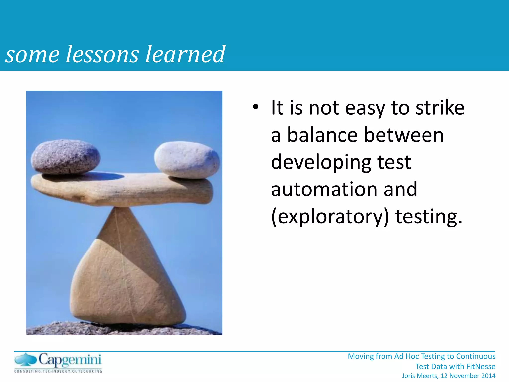 Moving from Ad Hoc Testing to Continuous 
Test Data with FitNesse 
Joris Meerts, 12 November 2014 
some lessons learned 
• It is not easy to strike 
a balance between 
developing test 
automation and 
(exploratory) testing. 
 