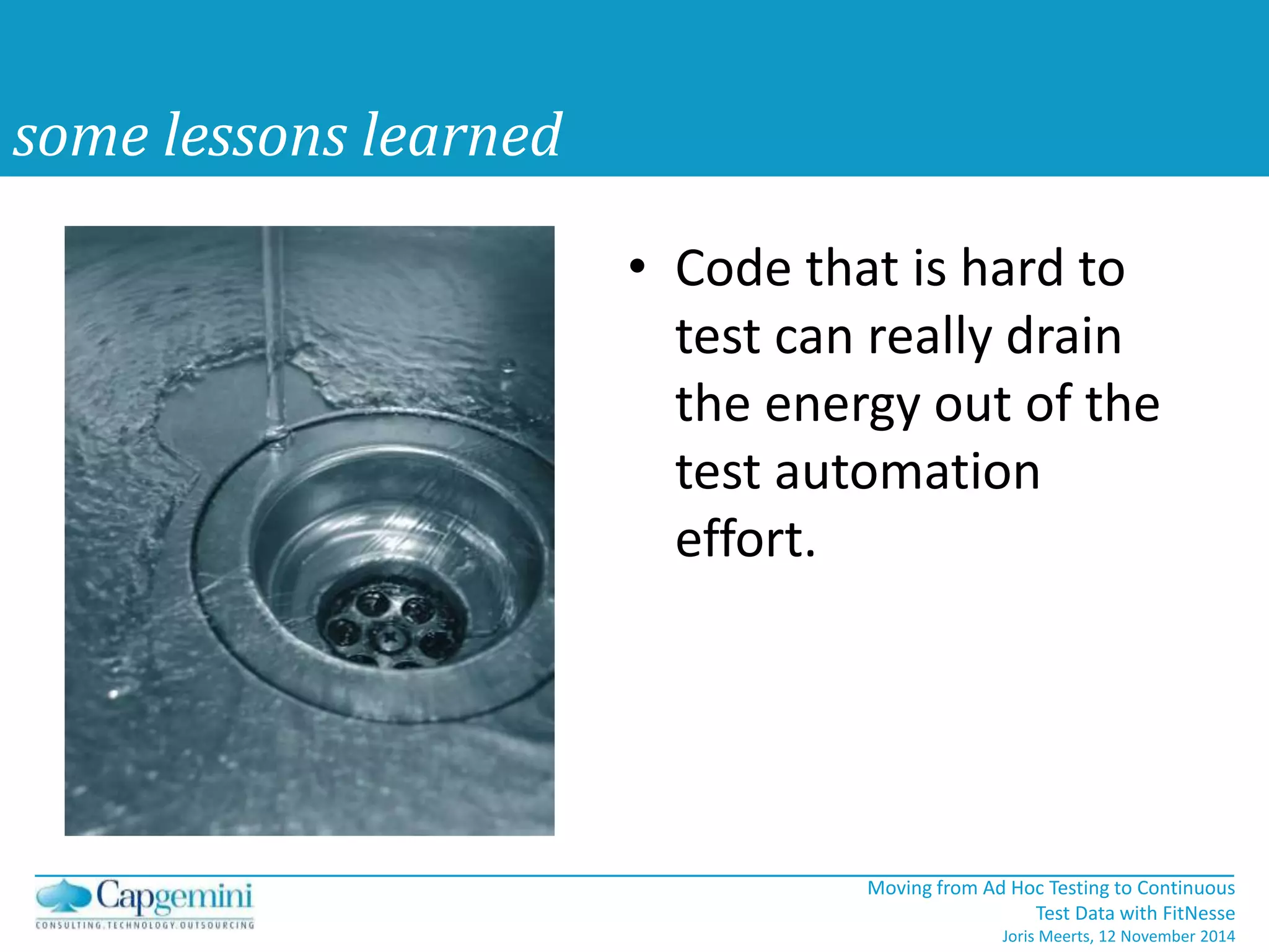 Moving from Ad Hoc Testing to Continuous 
Test Data with FitNesse 
Joris Meerts, 12 November 2014 
some lessons learned 
• Code that is hard to 
test can really drain 
the energy out of the 
test automation 
effort. 
 
