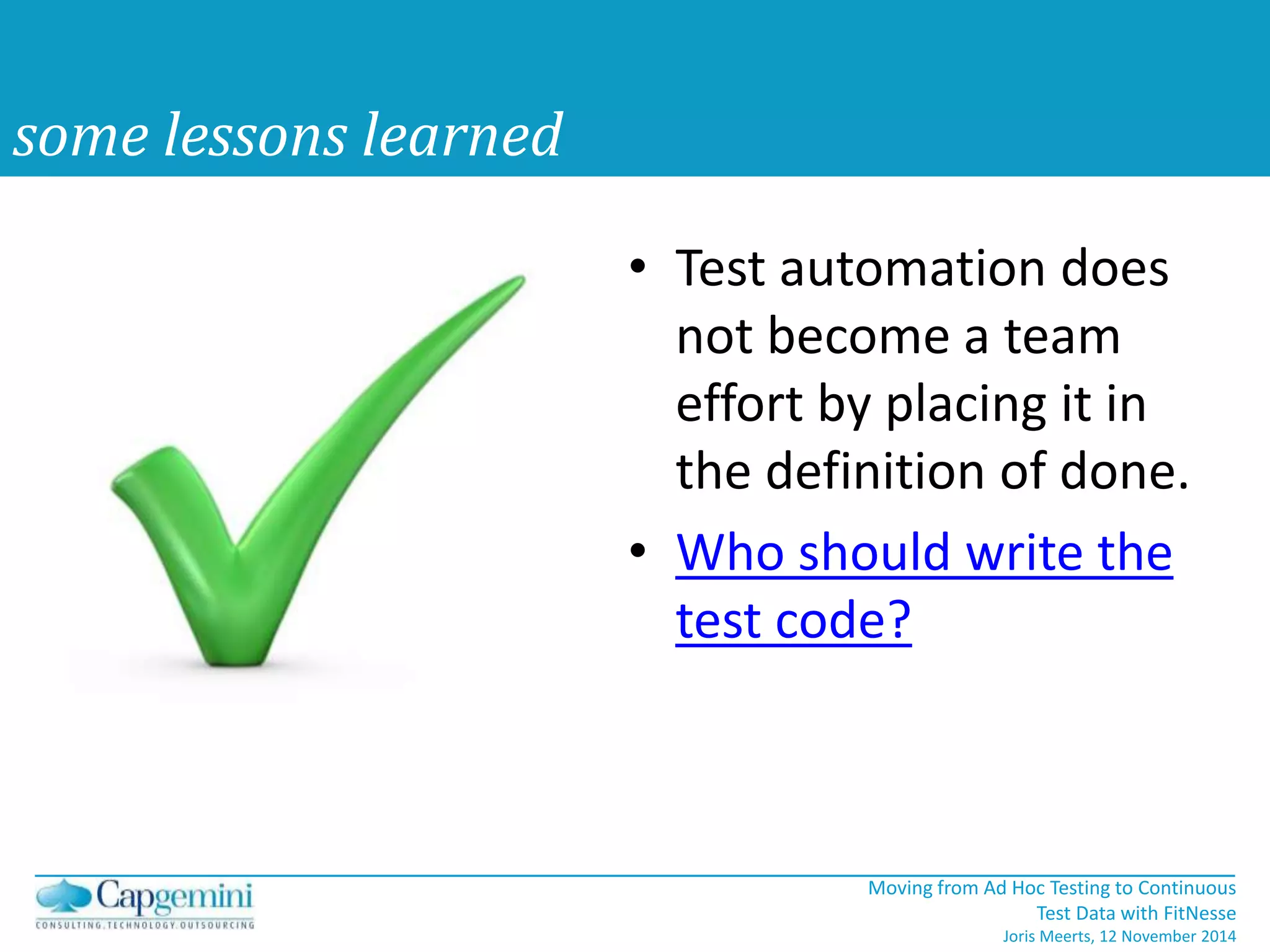 Moving from Ad Hoc Testing to Continuous 
Test Data with FitNesse 
Joris Meerts, 12 November 2014 
some lessons learned 
• Test automation does 
not become a team 
effort by placing it in 
the definition of done. 
• Who should write the 
test code? 
 