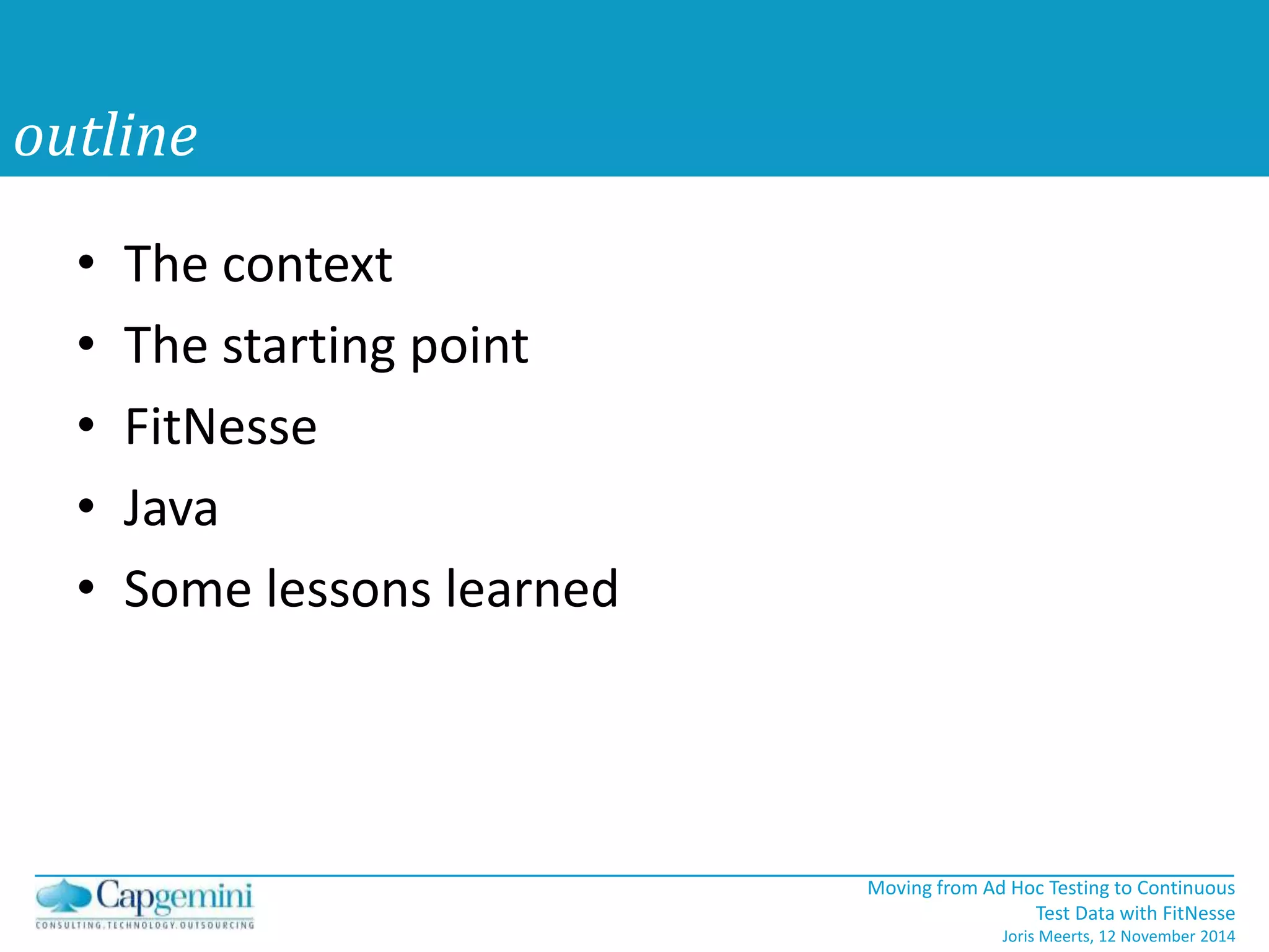 Moving from Ad Hoc Testing to Continuous 
Test Data with FitNesse 
Joris Meerts, 12 November 2014 
outline 
• The context 
• The starting point 
• FitNesse 
• Java 
• Some lessons learned 
 