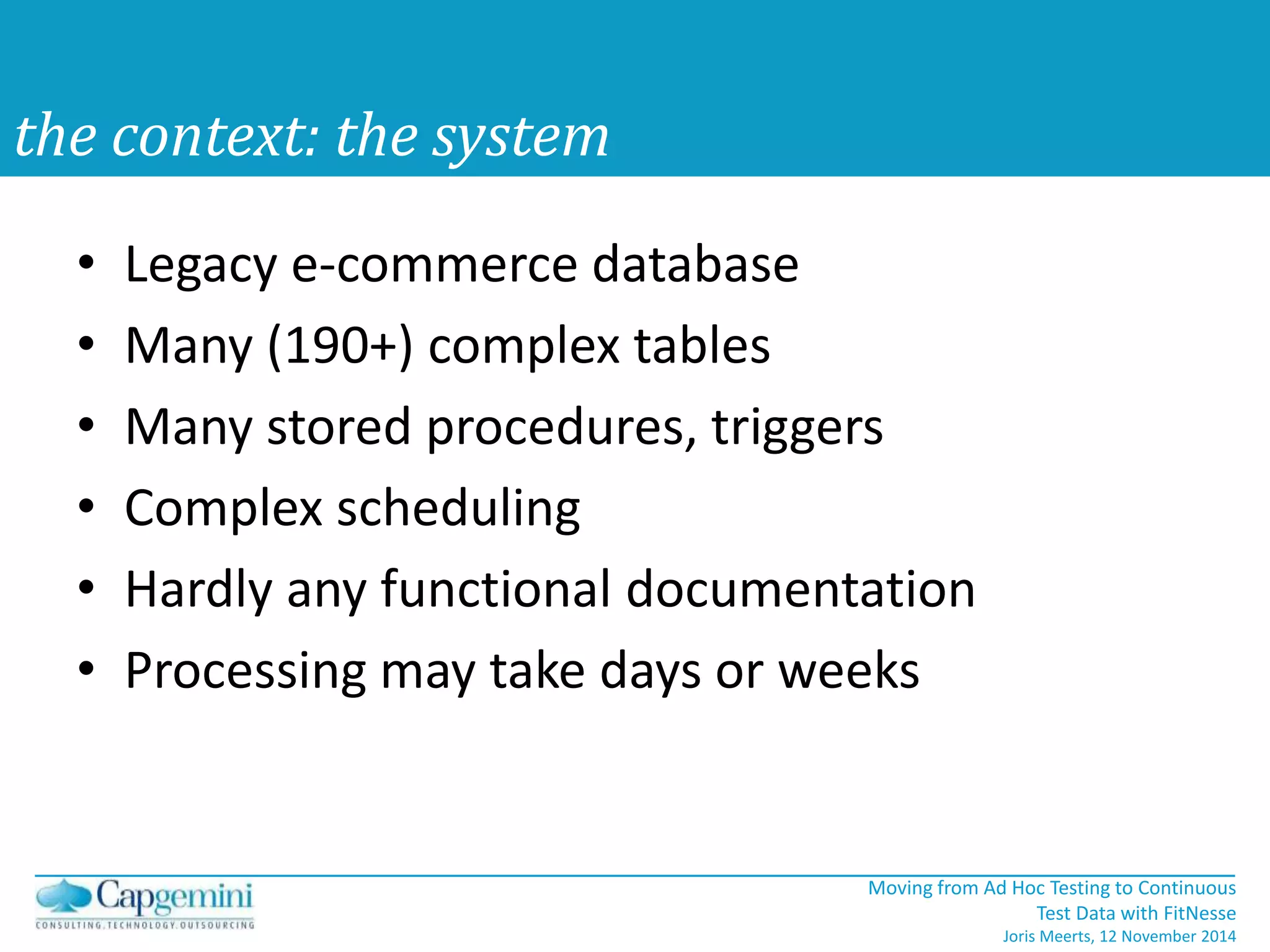 Moving from Ad Hoc Testing to Continuous 
Test Data with FitNesse 
Joris Meerts, 12 November 2014 
the context: the system 
• Legacy e-commerce database 
• Many (190+) complex tables 
• Many stored procedures, triggers 
• Complex scheduling 
• Hardly any functional documentation 
• Processing may take days or weeks 
 
