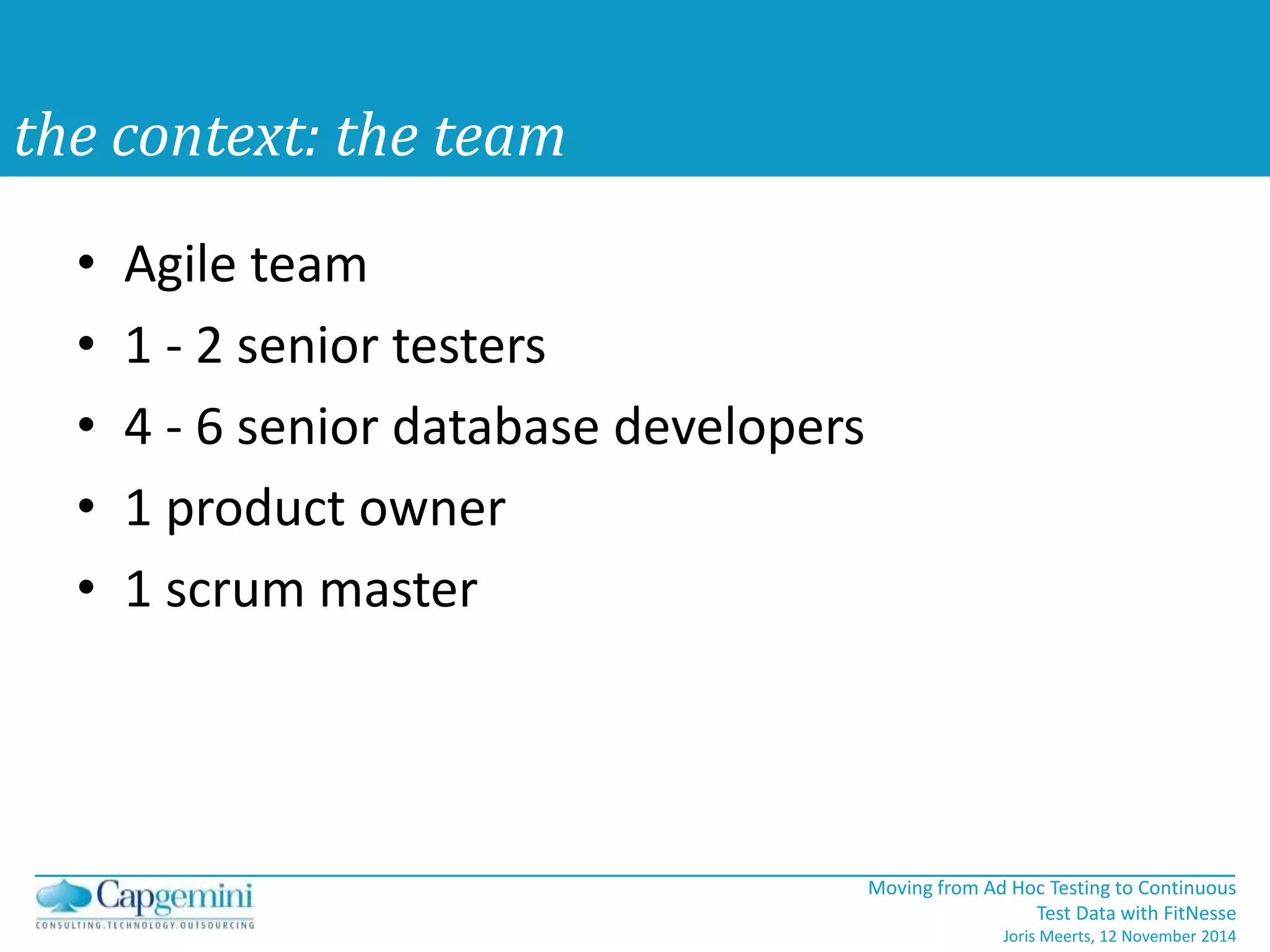 Moving from Ad Hoc Testing to Continuous 
Test Data with FitNesse 
Joris Meerts, 12 November 2014 
the context: the team 
• Agile team 
• 1 - 2 senior testers 
• 4 - 6 senior database developers 
• 1 product owner 
• 1 scrum master 
 