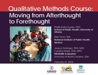 Qualitative Methods Course:
Phyllis Dako-Gyeke, PhD
School of Public Health, University of
Ghana
Pilar Torres, MA
National Institute of Public Health,
Mexico
Jessica Fehringer, PhD, MHS
Carolina Mejia, PhD, MPH
MEASURE Evaluation
University of North Carolina, USA
February 22, 2018
Moving from Afterthought
to Forethought
 
