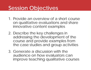 Session Objectives
1. Provide an overview of a short course
on qualitative evaluations and share
innovative content exampl...