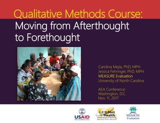 Qualitative Methods Course:
Carolina Mejia, PhD, MPH
Jessica Fehringer, PhD, MPH
MEASURE Evaluation
University of North Carolina
AEA Conference
Washington, D.C.
Nov. 11, 2017
Moving from Afterthought
to Forethought
 