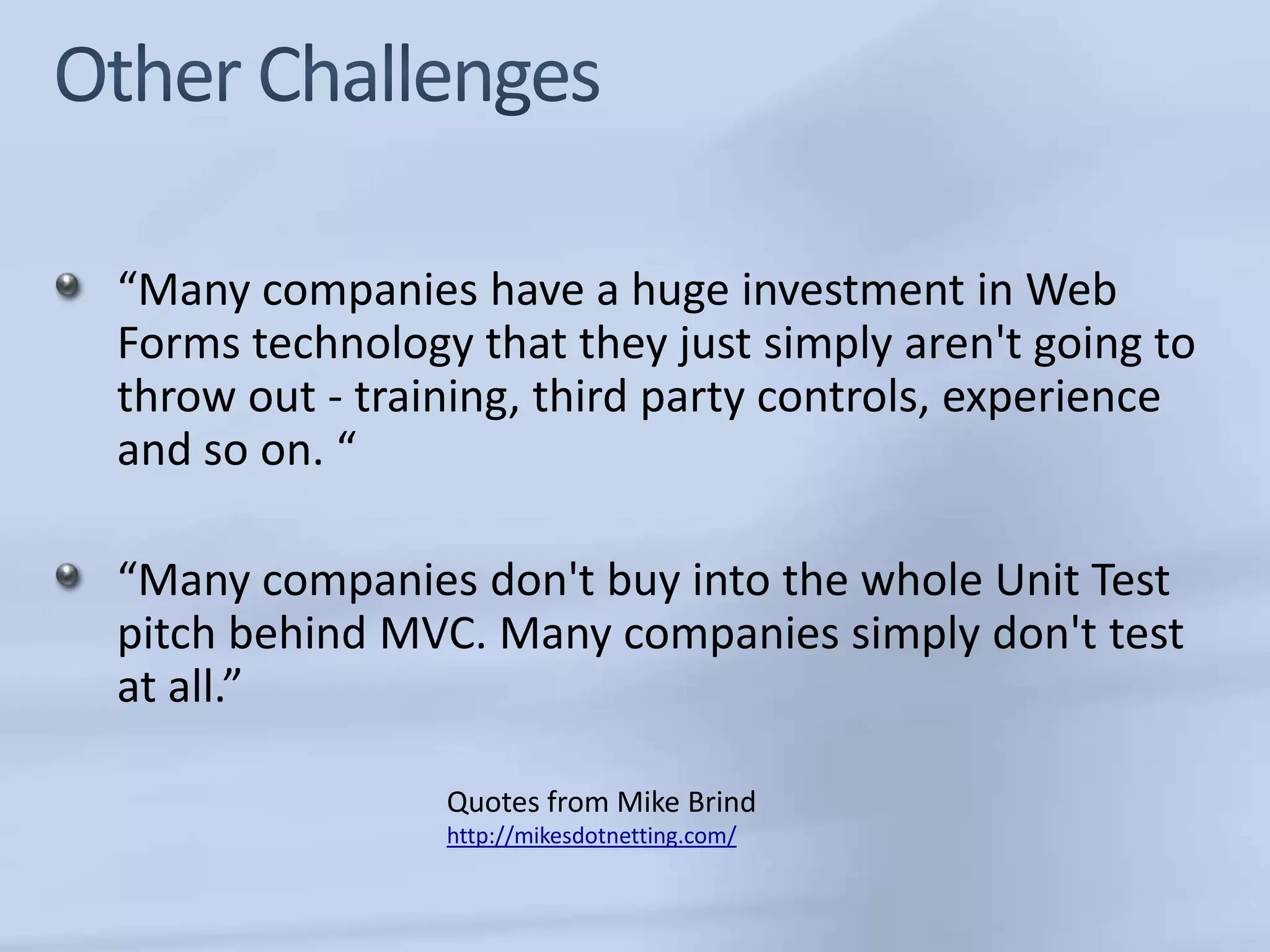 “Many companies have a huge investment in Web
Forms technology that they just simply aren't going to
throw out - training, third party controls, experience
and so on. “

“Many companies don't buy into the whole Unit Test
pitch behind MVC. Many companies simply don't test
at all.”

                Quotes from Mike Brind
                http://mikesdotnetting.com/
 