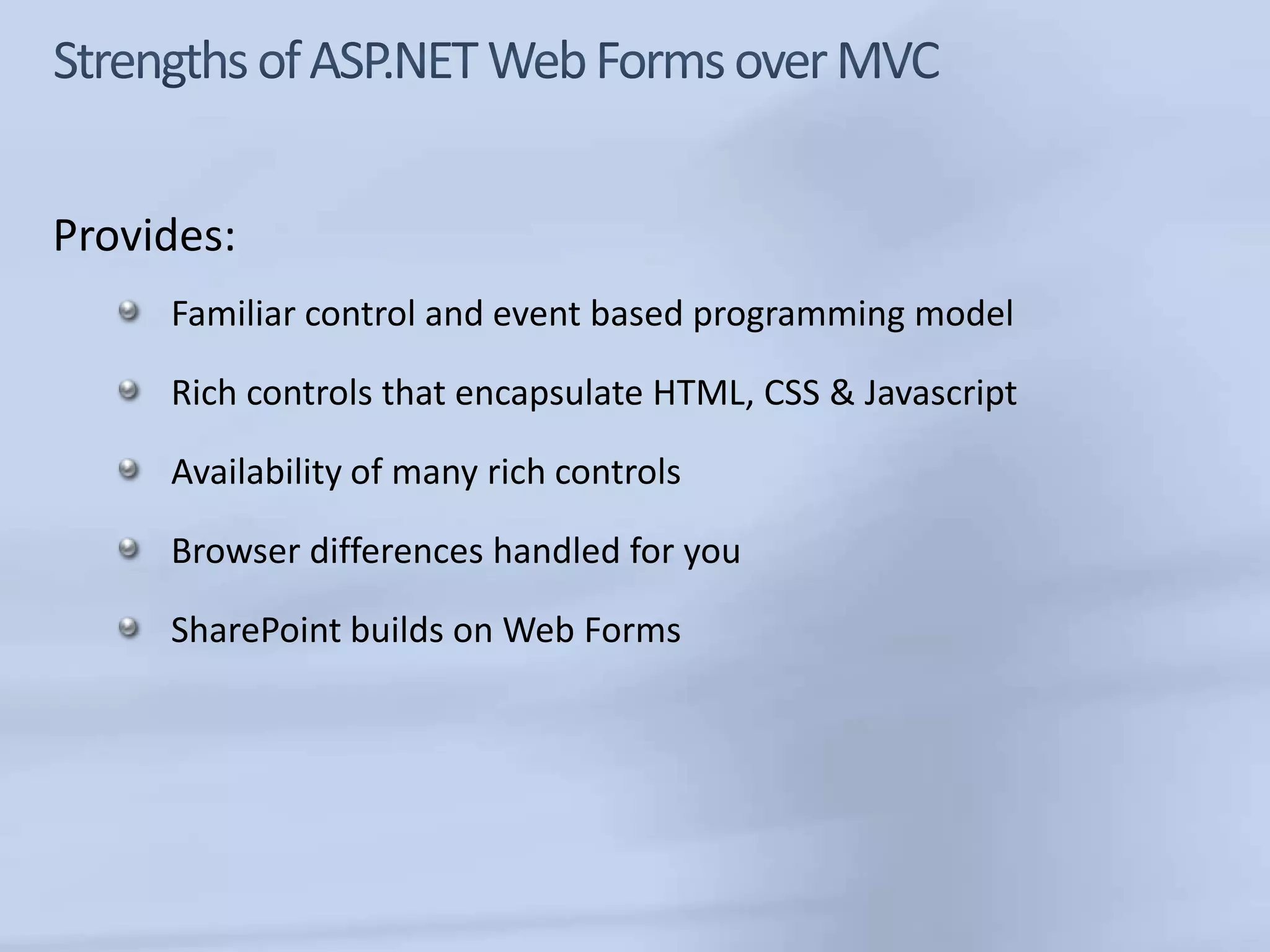 Provides:
     Familiar control and event based programming model

     Rich controls that encapsulate HTML, CSS & Javascript

     Availability of many rich controls

     Browser differences handled for you

     SharePoint builds on Web Forms
 