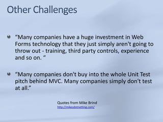 “Many companies have a huge investment in Web
Forms technology that they just simply aren't going to
throw out - training, third party controls, experience
and so on. “

“Many companies don't buy into the whole Unit Test
pitch behind MVC. Many companies simply don't test
at all.”

                Quotes from Mike Brind
                http://mikesdotnetting.com/
 