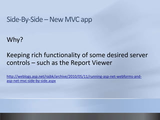 Why?

Keeping rich functionality of some desired server
controls – such as the Report Viewer
http://weblogs.asp.net/rajbk/archive/2010/05/11/running-asp-net-webforms-and-
asp-net-mvc-side-by-side.aspx
 