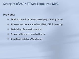 Provides:
     Familiar control and event based programming model

     Rich controls that encapsulate HTML, CSS & Javascript

     Availability of many rich controls

     Browser differences handled for you

     SharePoint builds on Web Forms
 