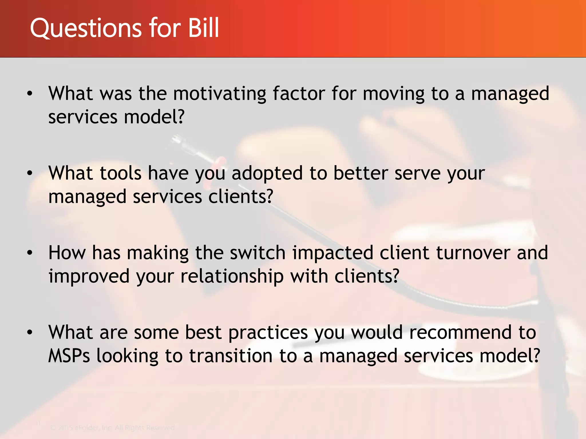 Questions for Bill
© 2015 eFolder, Inc. All Rights Reserved.
11
• What was the motivating factor for moving to a managed
services model?
• What tools have you adopted to better serve your
managed services clients?
• How has making the switch impacted client turnover and
improved your relationship with clients?
• What are some best practices you would recommend to
MSPs looking to transition to a managed services model?
 