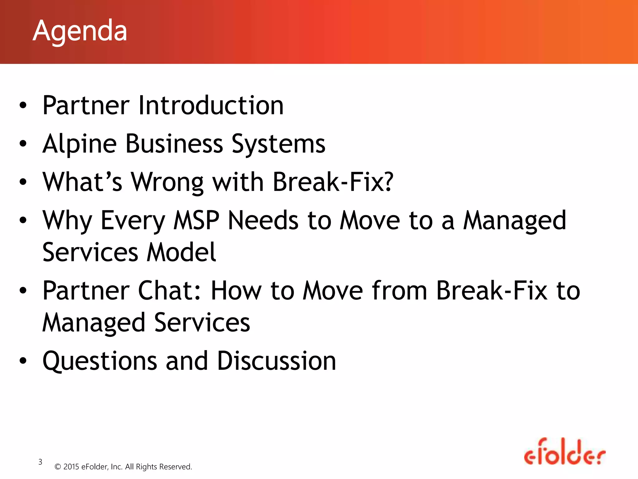 Agenda
• Partner Introduction
• Alpine Business Systems
• What’s Wrong with Break-Fix?
• Why Every MSP Needs to Move to a Managed
Services Model
• Partner Chat: How to Move from Break-Fix to
Managed Services
• Questions and Discussion
3
© 2015 eFolder, Inc. All Rights Reserved.
 