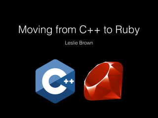 Moving from C++ to Ruby
Leslie Brown
 