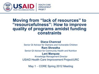 Moving from “lack of resources” to
“resourcefulness”: How to improve
quality of programs amidst funding
             constraints
                     Diana Chamrad
     Senior QI Advisor for Orphans and Vulnerable Children
                      Ram Shrestha
     Senior QI Advisor for Community Health and Nutrition
                      Lani Marquez
               Knowledge Management Director
    USAID Health Care Improvement Project/URC

         May 1     CORE Spring 2012 Meeting
                                                             1
 