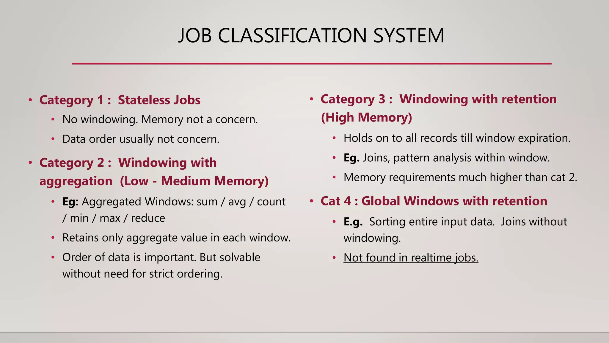JOB CLASSIFICATION SYSTEM
• Category 1 : Stateless Jobs
• No windowing. Memory not a concern.
• Data order usually not concern.
• Category 2 : Windowing with
aggregation (Low - Medium Memory)
• Eg: Aggregated Windows: sum / avg / count
/ min / max / reduce
• Retains only aggregate value in each window.
• Order of data is important. But solvable
without need for strict ordering.
• Category 3 : Windowing with retention
(High Memory)
• Holds on to all records till window expiration.
• Eg. Joins, pattern analysis within window.
• Memory requirements much higher than cat 2.
• Cat 4 : Global Windows with retention
• E.g. Sorting entire input data. Joins without
windowing.
• Not found in realtime jobs.
 