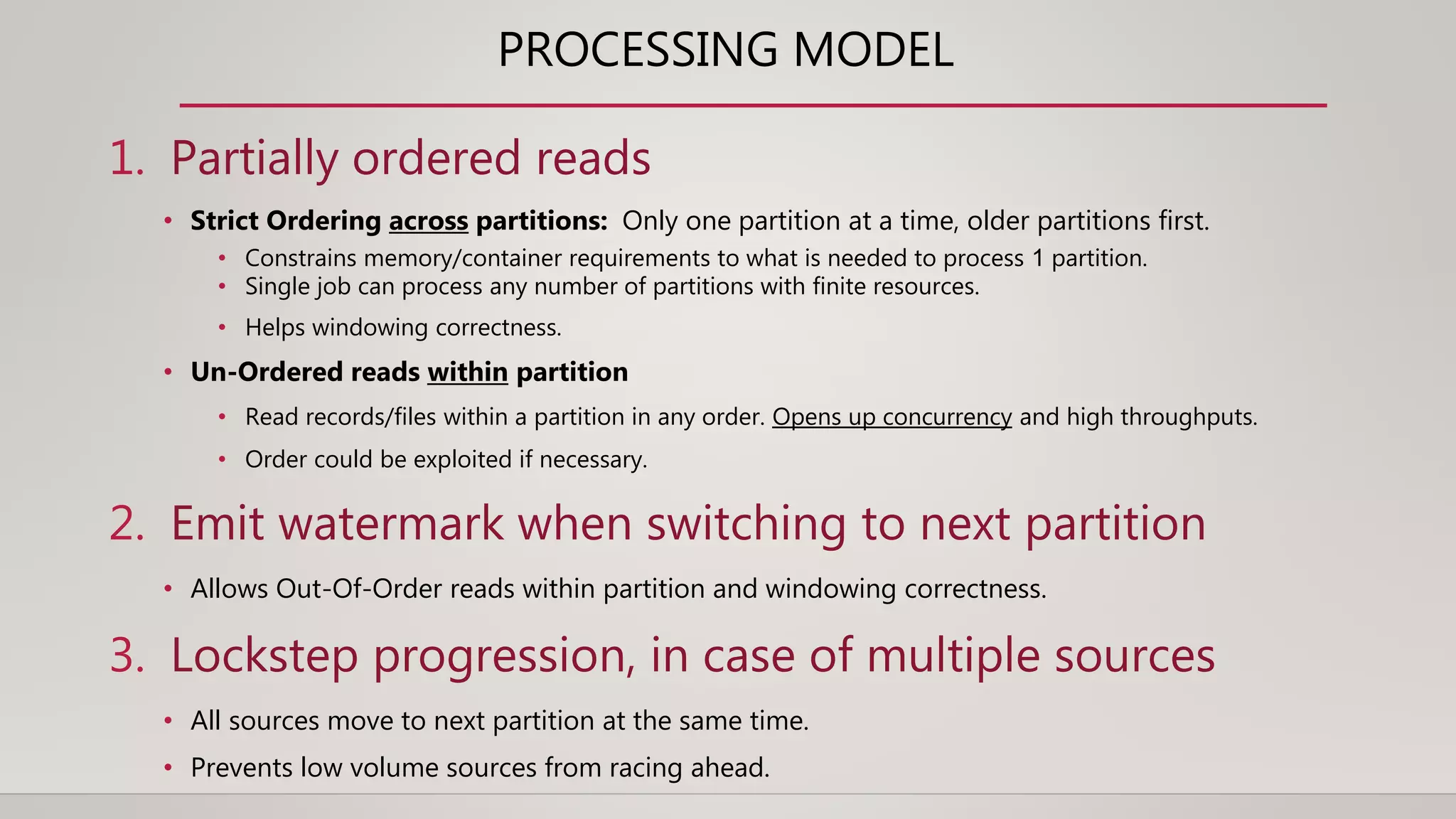 PROCESSING MODEL
1. Partially ordered reads
• Strict Ordering across partitions: Only one partition at a time, older partitions first.
• Constrains memory/container requirements to what is needed to process 1 partition.
• Single job can process any number of partitions with finite resources.
• Helps windowing correctness.
• Un-Ordered reads within partition
• Read records/files within a partition in any order. Opens up concurrency and high throughputs.
• Order could be exploited if necessary.
2. Emit watermark when switching to next partition
• Allows Out-Of-Order reads within partition and windowing correctness.
3. Lockstep progression, in case of multiple sources
• All sources move to next partition at the same time.
• Prevents low volume sources from racing ahead.
 