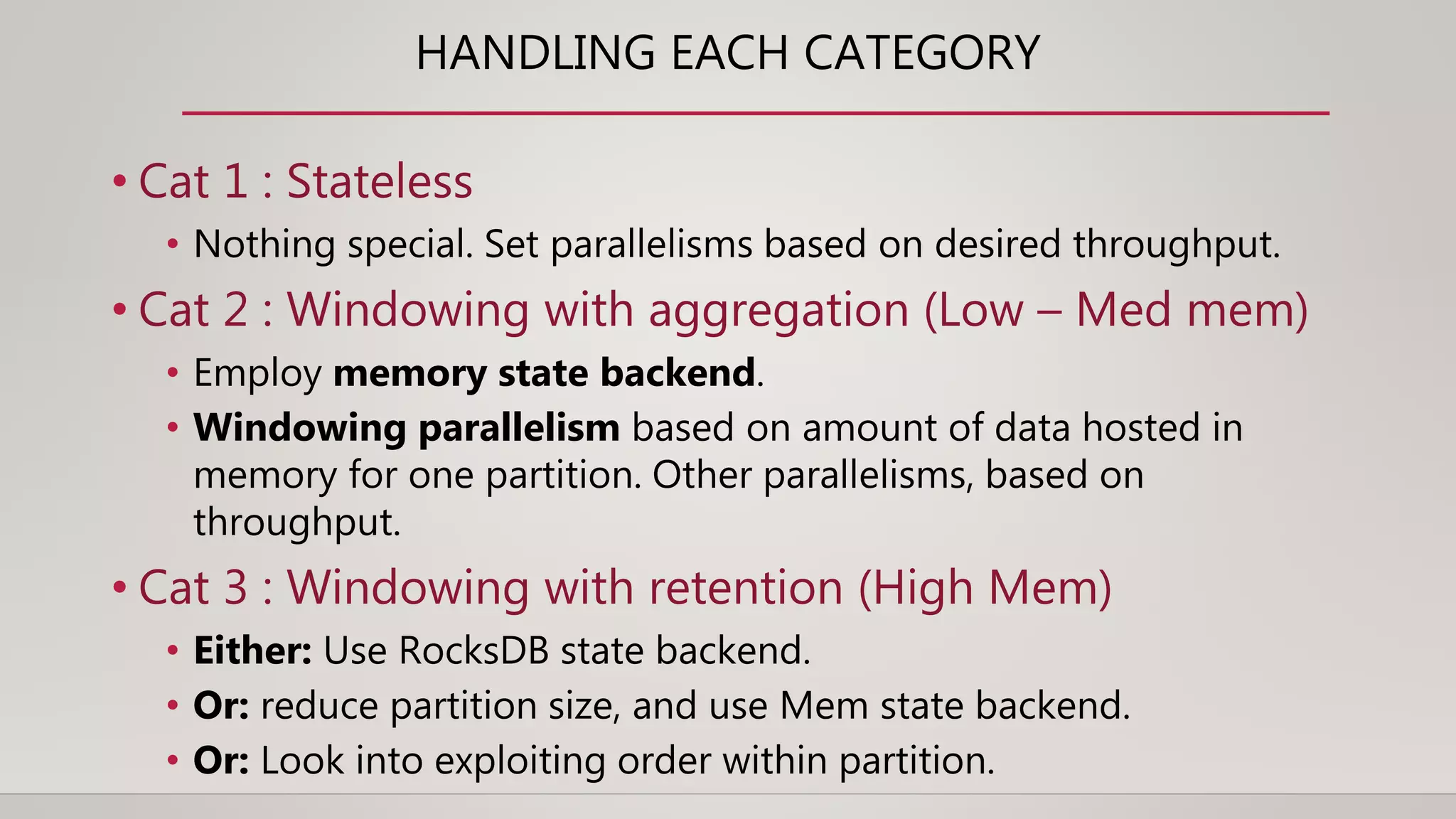 HANDLING EACH CATEGORY
• Cat 1 : Stateless
• Nothing special. Set parallelisms based on desired throughput.
• Cat 2 : Windowing with aggregation (Low – Med mem)
• Employ memory state backend.
• Windowing parallelism based on amount of data hosted in
memory for one partition. Other parallelisms, based on
throughput.
• Cat 3 : Windowing with retention (High Mem)
• Either: Use RocksDB state backend.
• Or: reduce partition size, and use Mem state backend.
• Or: Look into exploiting order within partition.
 