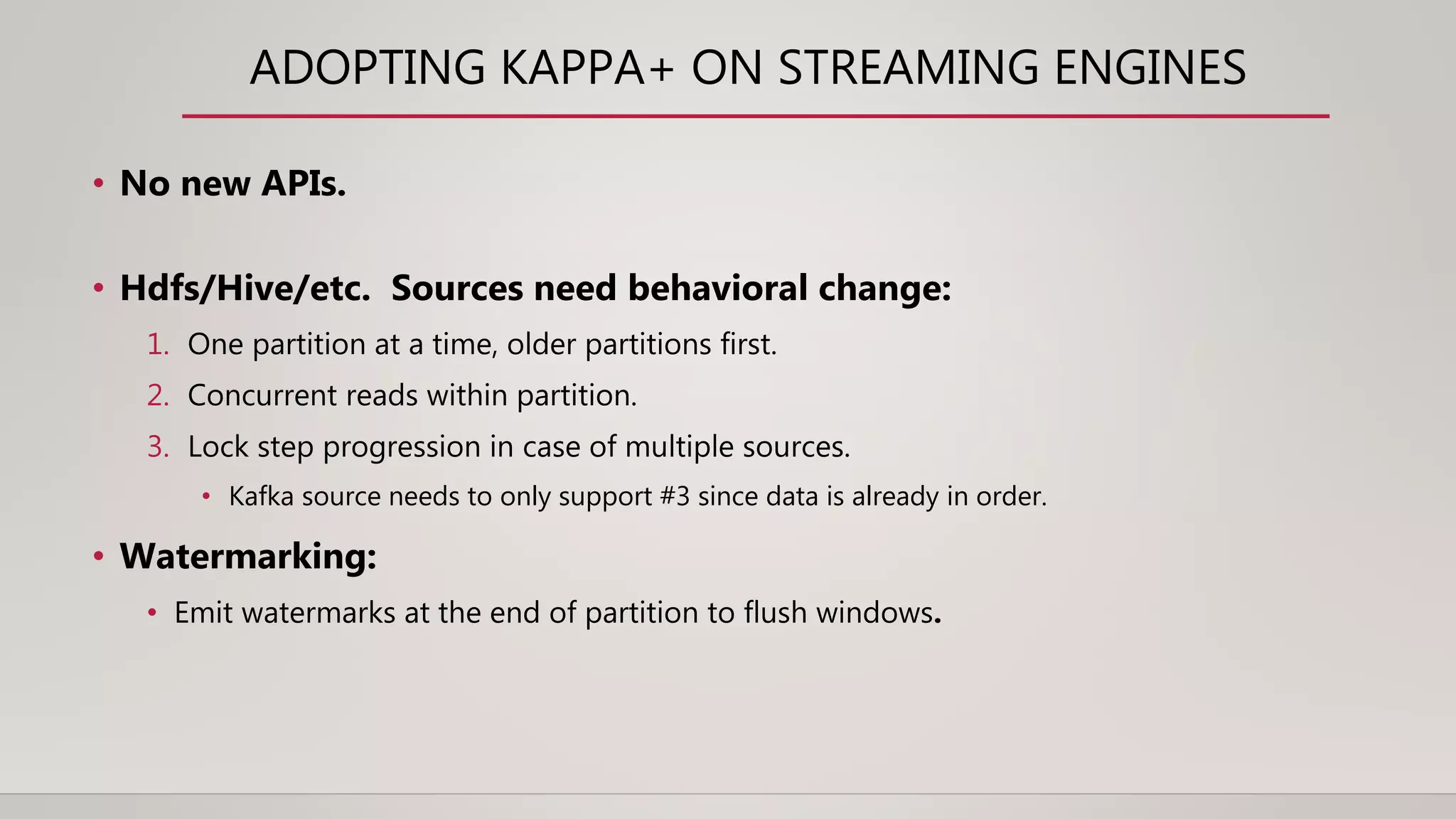 ADOPTING KAPPA+ ON STREAMING ENGINES
• No new APIs.
• Hdfs/Hive/etc. Sources need behavioral change:
1. One partition at a time, older partitions first.
2. Concurrent reads within partition.
3. Lock step progression in case of multiple sources.
• Kafka source needs to only support #3 since data is already in order.
• Watermarking:
• Emit watermarks at the end of partition to flush windows.
 