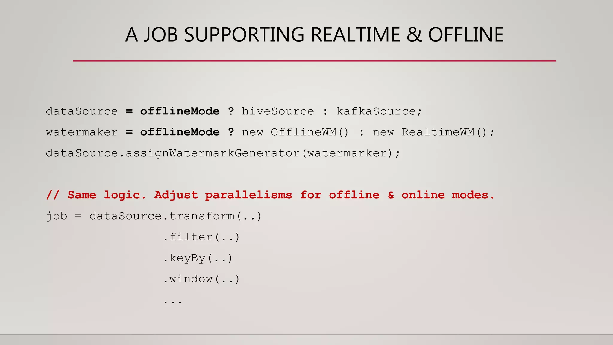 A JOB SUPPORTING REALTIME & OFFLINE
dataSource = offlineMode ? hiveSource : kafkaSource;
watermaker = offlineMode ? new OfflineWM() : new RealtimeWM();
dataSource.assignWatermarkGenerator(watermarker);
// Same logic. Adjust parallelisms for offline & online modes.
job = dataSource.transform(..)
.filter(..)
.keyBy(..)
.window(..)
...
 