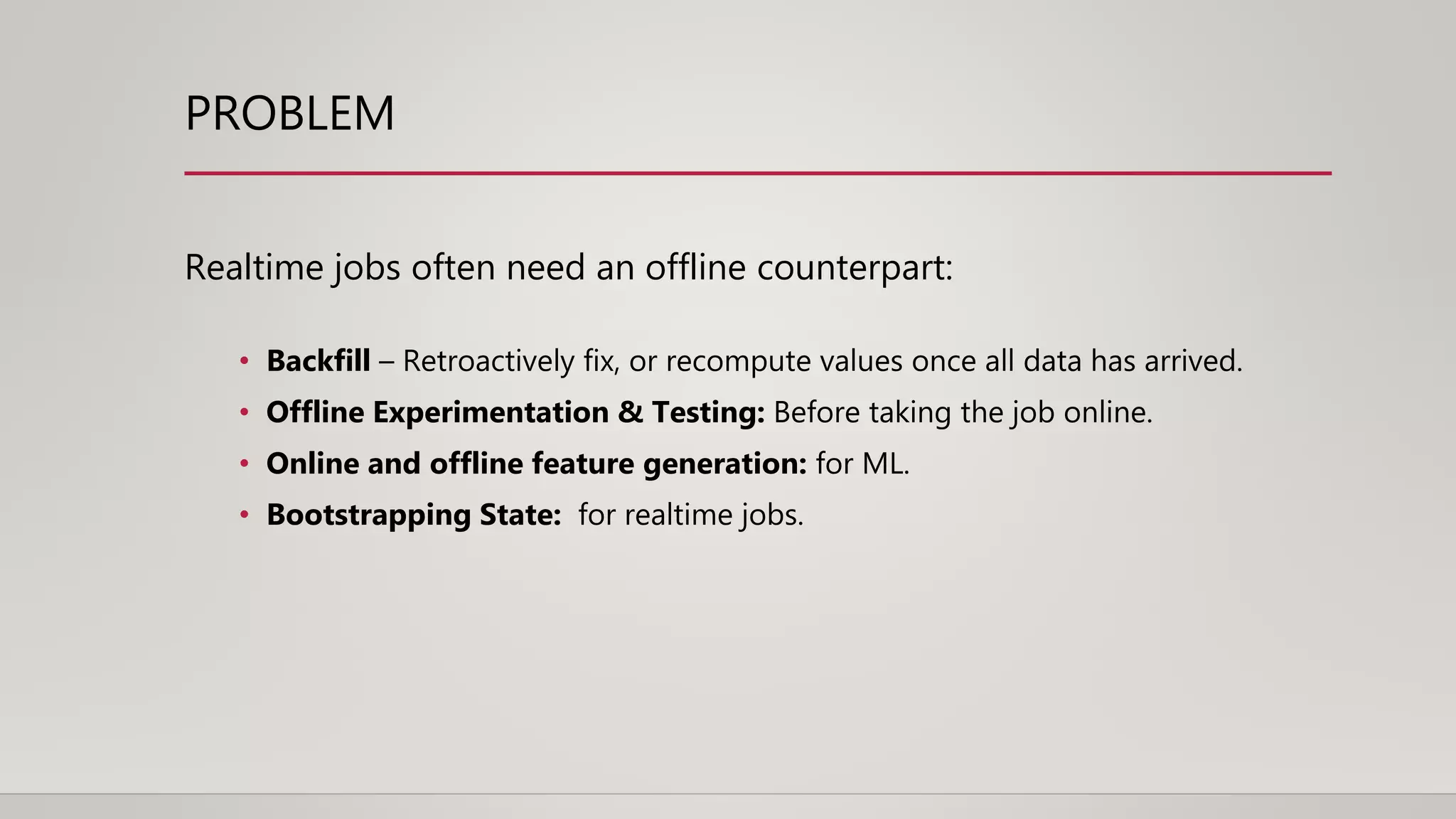 PROBLEM
Realtime jobs often need an offline counterpart:
• Backfill – Retroactively fix, or recompute values once all data has arrived.
• Offline Experimentation & Testing: Before taking the job online.
• Online and offline feature generation: for ML.
• Bootstrapping State: for realtime jobs.
 