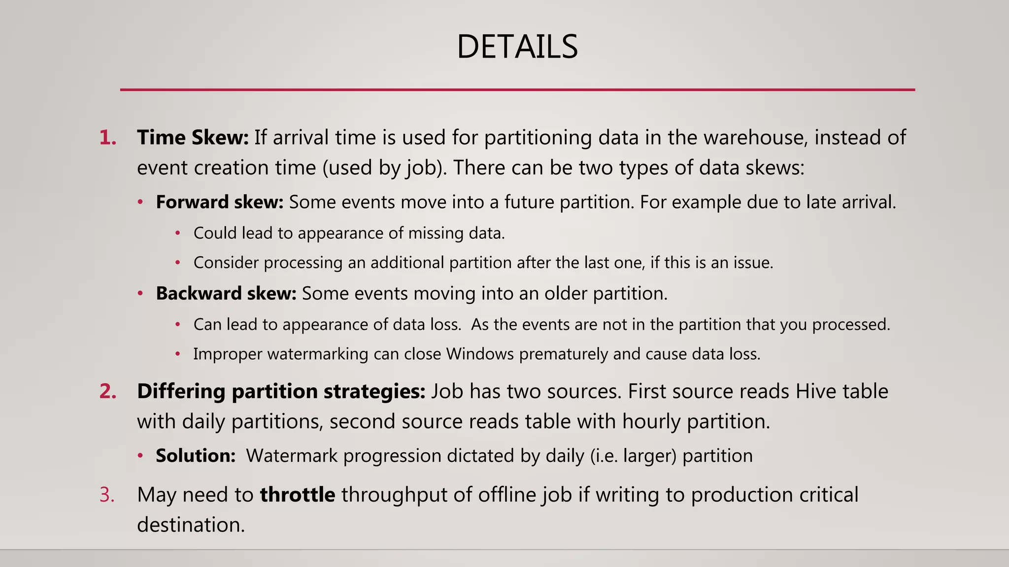 DETAILS
1. Time Skew: If arrival time is used for partitioning data in the warehouse, instead of
event creation time (used by job). There can be two types of data skews:
• Forward skew: Some events move into a future partition. For example due to late arrival.
• Could lead to appearance of missing data.
• Consider processing an additional partition after the last one, if this is an issue.
• Backward skew: Some events moving into an older partition.
• Can lead to appearance of data loss. As the events are not in the partition that you processed.
• Improper watermarking can close Windows prematurely and cause data loss.
2. Differing partition strategies: Job has two sources. First source reads Hive table
with daily partitions, second source reads table with hourly partition.
• Solution: Watermark progression dictated by daily (i.e. larger) partition
3. May need to throttle throughput of offline job if writing to production critical
destination.
 