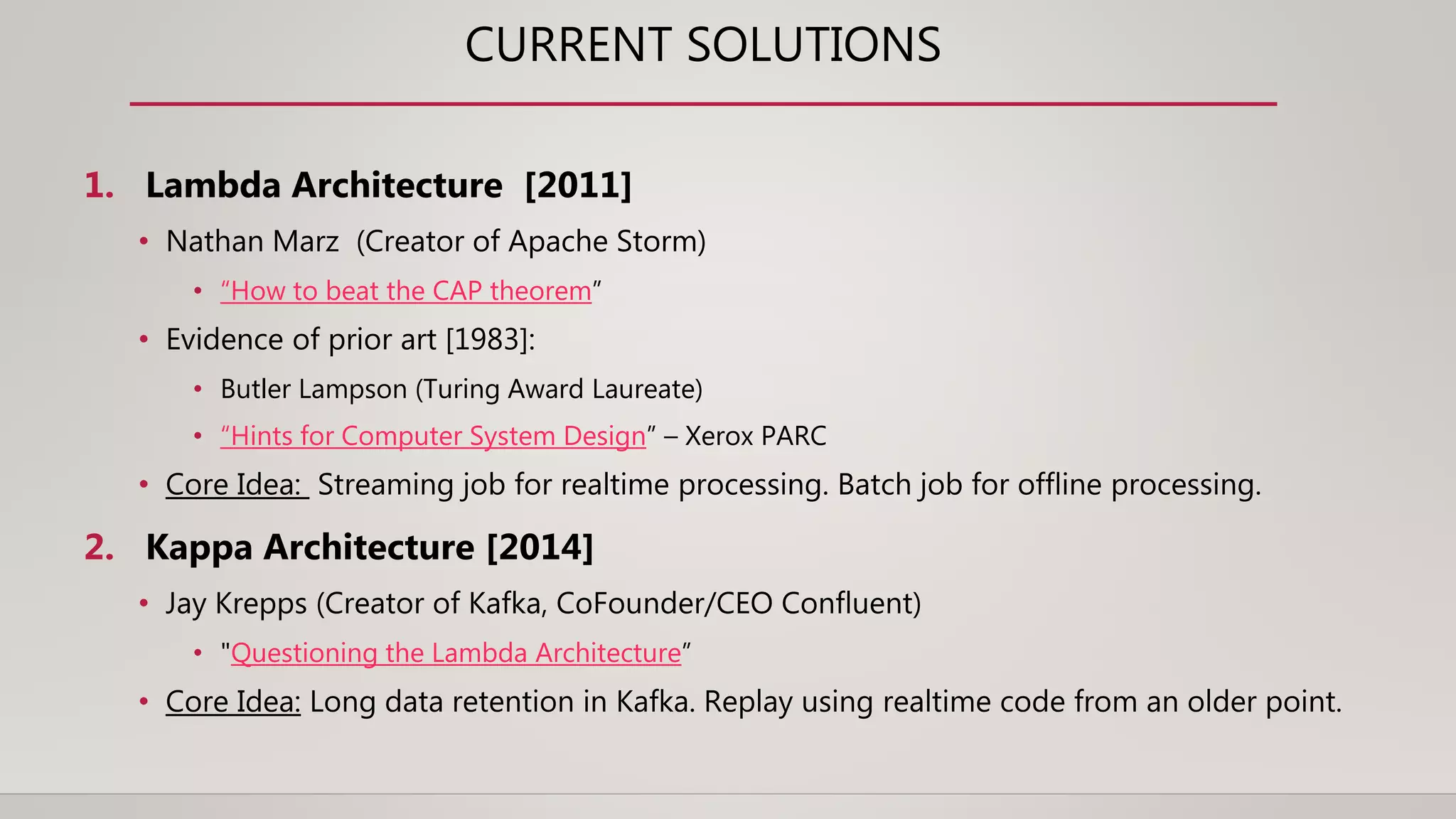 CURRENT SOLUTIONS
1. Lambda Architecture [2011]
• Nathan Marz (Creator of Apache Storm)
• “How to beat the CAP theorem”
• Evidence of prior art [1983]:
• Butler Lampson (Turing Award Laureate)
• “Hints for Computer System Design” – Xerox PARC
• Core Idea: Streaming job for realtime processing. Batch job for offline processing.
2. Kappa Architecture [2014]
• Jay Krepps (Creator of Kafka, CoFounder/CEO Confluent)
• "Questioning the Lambda Architecture”
• Core Idea: Long data retention in Kafka. Replay using realtime code from an older point.
 