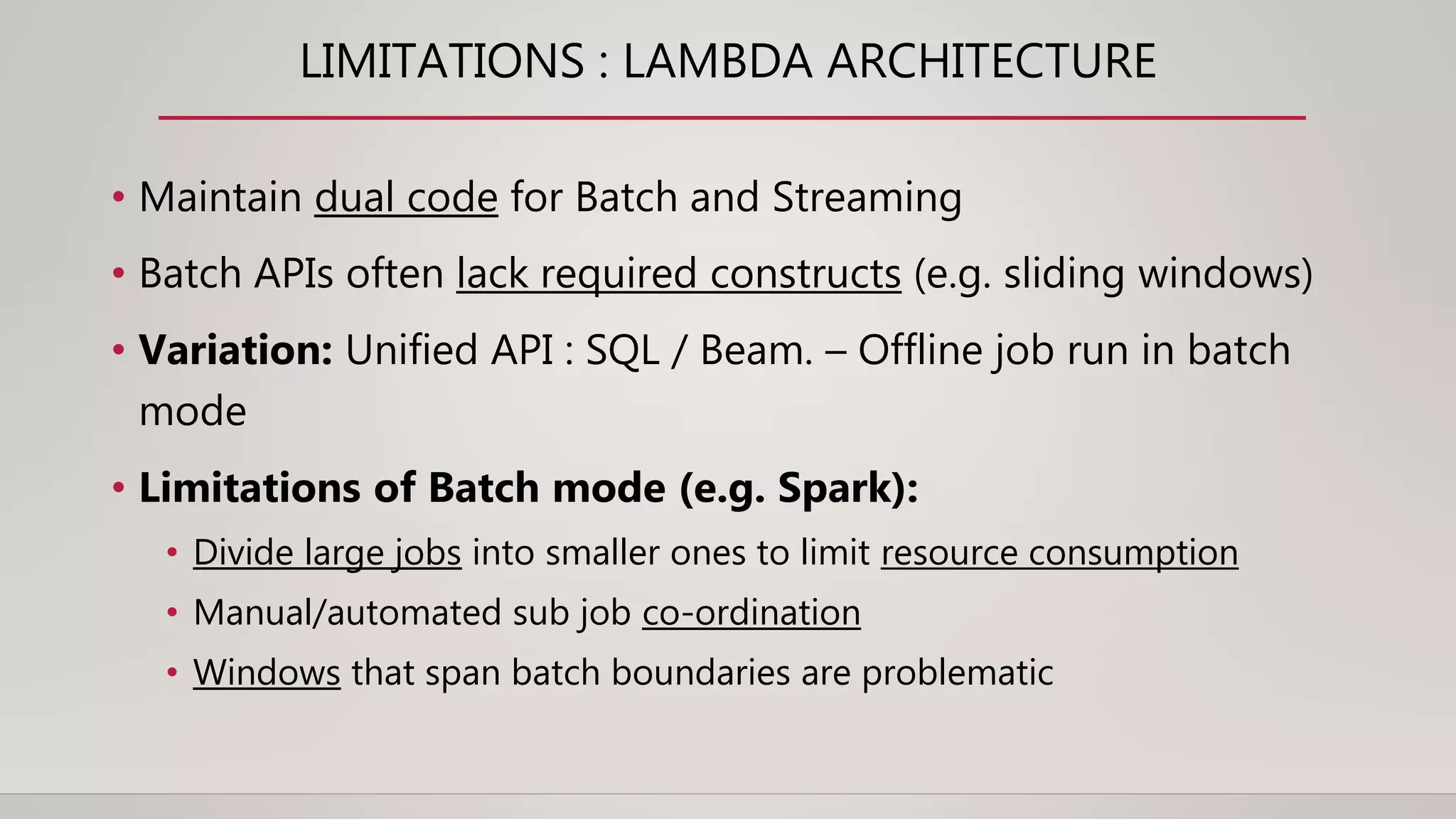 LIMITATIONS : LAMBDA ARCHITECTURE
• Maintain dual code for Batch and Streaming
• Batch APIs often lack required constructs (e.g. sliding windows)
• Variation: Unified API : SQL / Beam. – Offline job run in batch
mode
• Limitations of Batch mode (e.g. Spark):
• Divide large jobs into smaller ones to limit resource consumption
• Manual/automated sub job co-ordination
• Windows that span batch boundaries are problematic
 