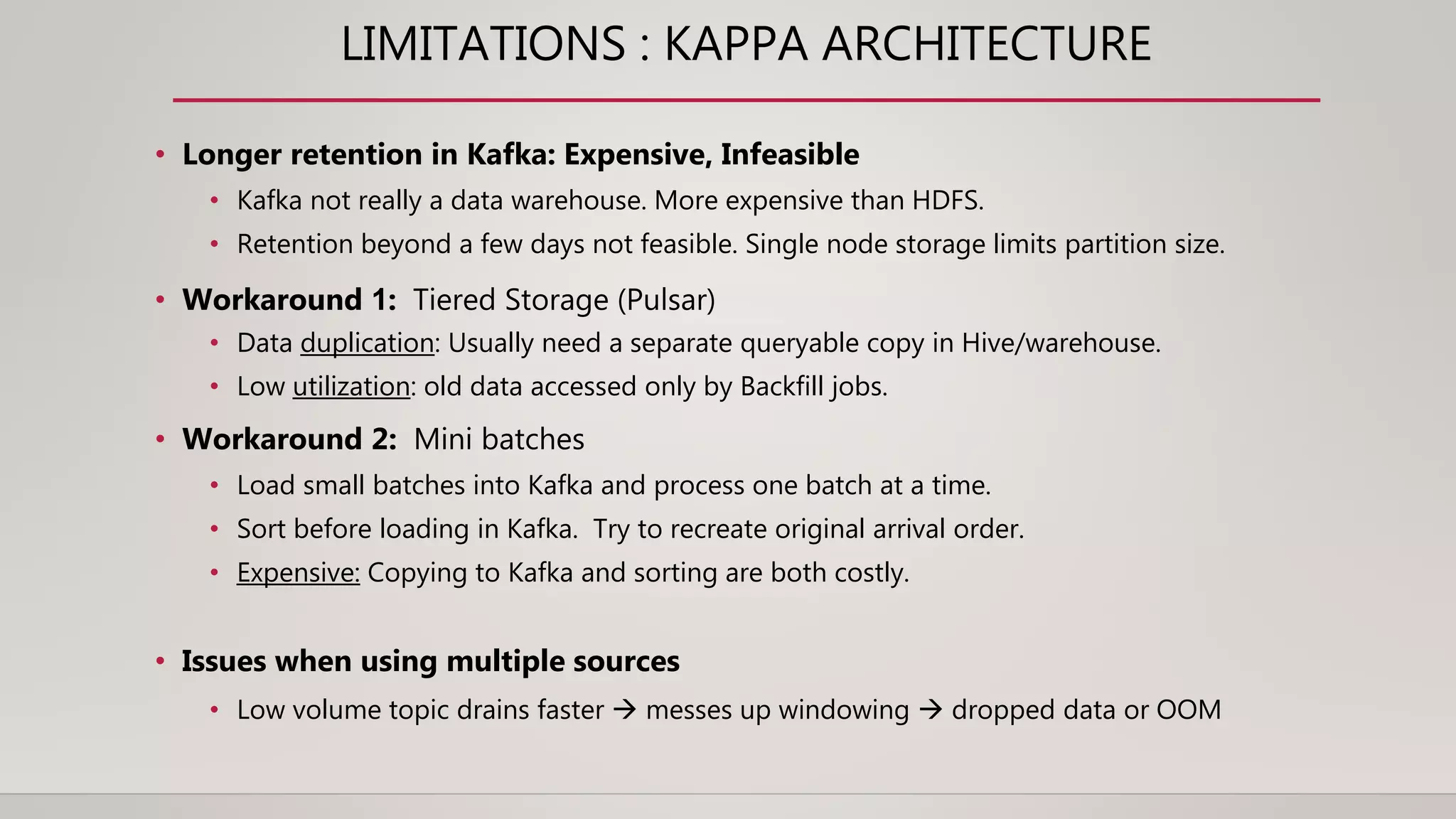 LIMITATIONS : KAPPA ARCHITECTURE
• Longer retention in Kafka: Expensive, Infeasible
• Kafka not really a data warehouse. More expensive than HDFS.
• Retention beyond a few days not feasible. Single node storage limits partition size.
• Workaround 1: Tiered Storage (Pulsar)
• Data duplication: Usually need a separate queryable copy in Hive/warehouse.
• Low utilization: old data accessed only by Backfill jobs.
• Workaround 2: Mini batches
• Load small batches into Kafka and process one batch at a time.
• Sort before loading in Kafka. Try to recreate original arrival order.
• Expensive: Copying to Kafka and sorting are both costly.
• Issues when using multiple sources
• Low volume topic drains faster  messes up windowing  dropped data or OOM
 