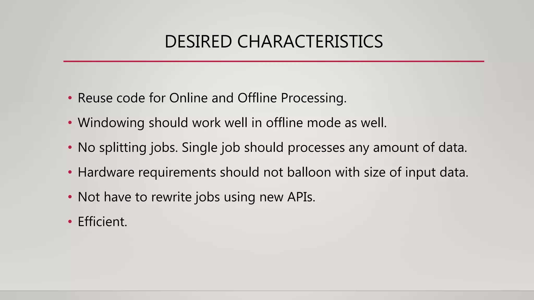 DESIRED CHARACTERISTICS
• Reuse code for Online and Offline Processing.
• Windowing should work well in offline mode as well.
• No splitting jobs. Single job should processes any amount of data.
• Hardware requirements should not balloon with size of input data.
• Not have to rewrite jobs using new APIs.
• Efficient.
 