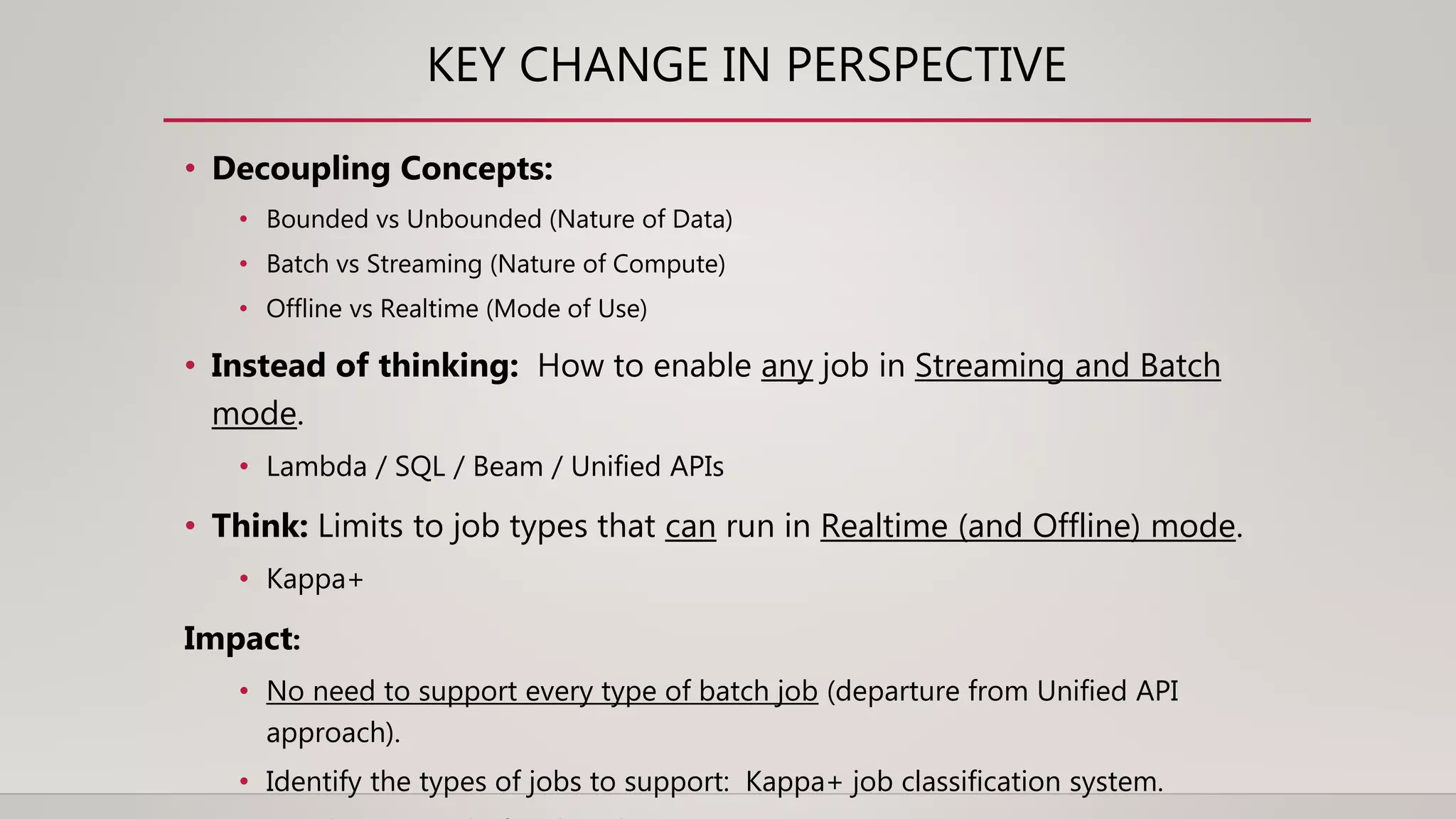 KEY CHANGE IN PERSPECTIVE
• Decoupling Concepts:
• Bounded vs Unbounded (Nature of Data)
• Batch vs Streaming (Nature of Compute)
• Offline vs Realtime (Mode of Use)
• Instead of thinking: How to enable any job in Streaming and Batch
mode.
• Lambda / SQL / Beam / Unified APIs
• Think: Limits to job types that can run in Realtime (and Offline) mode.
• Kappa+
Impact:
• No need to support every type of batch job (departure from Unified API
approach).
• Identify the types of jobs to support: Kappa+ job classification system.
 