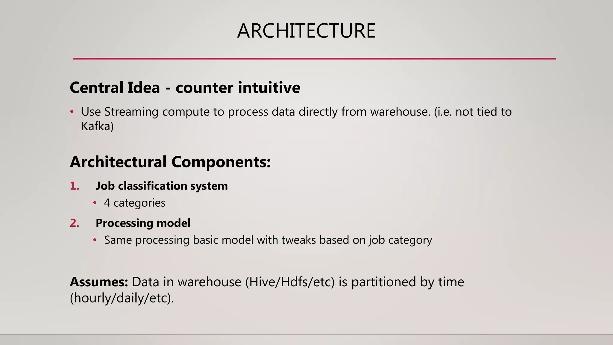 ARCHITECTURE
Central Idea - counter intuitive
• Use Streaming compute to process data directly from warehouse. (i.e. not tied to
Kafka)
Architectural Components:
1. Job classification system
• 4 categories
2. Processing model
• Same processing basic model with tweaks based on job category
Assumes: Data in warehouse (Hive/Hdfs/etc) is partitioned by time
(hourly/daily/etc).
 