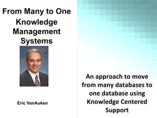 From Many to One
Knowledge
Management
Systems
Eric VanAuken
An approach to move
from many databases to
one database using
Knowledge Centered
Support
 