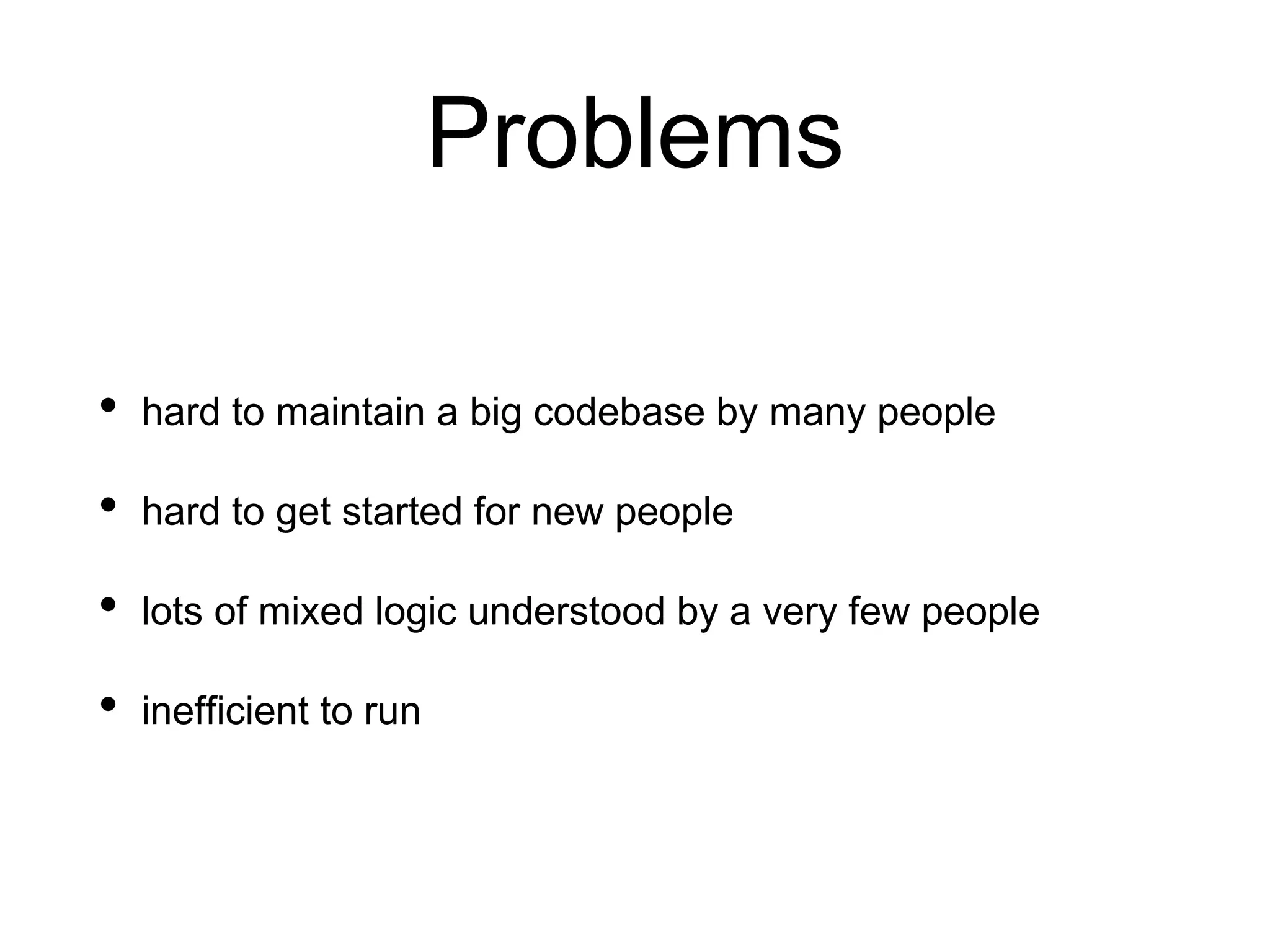 Problems
• hard to maintain a big codebase by many people
• hard to get started for new people
• lots of mixed logic understood by a very few people
• inefficient to run