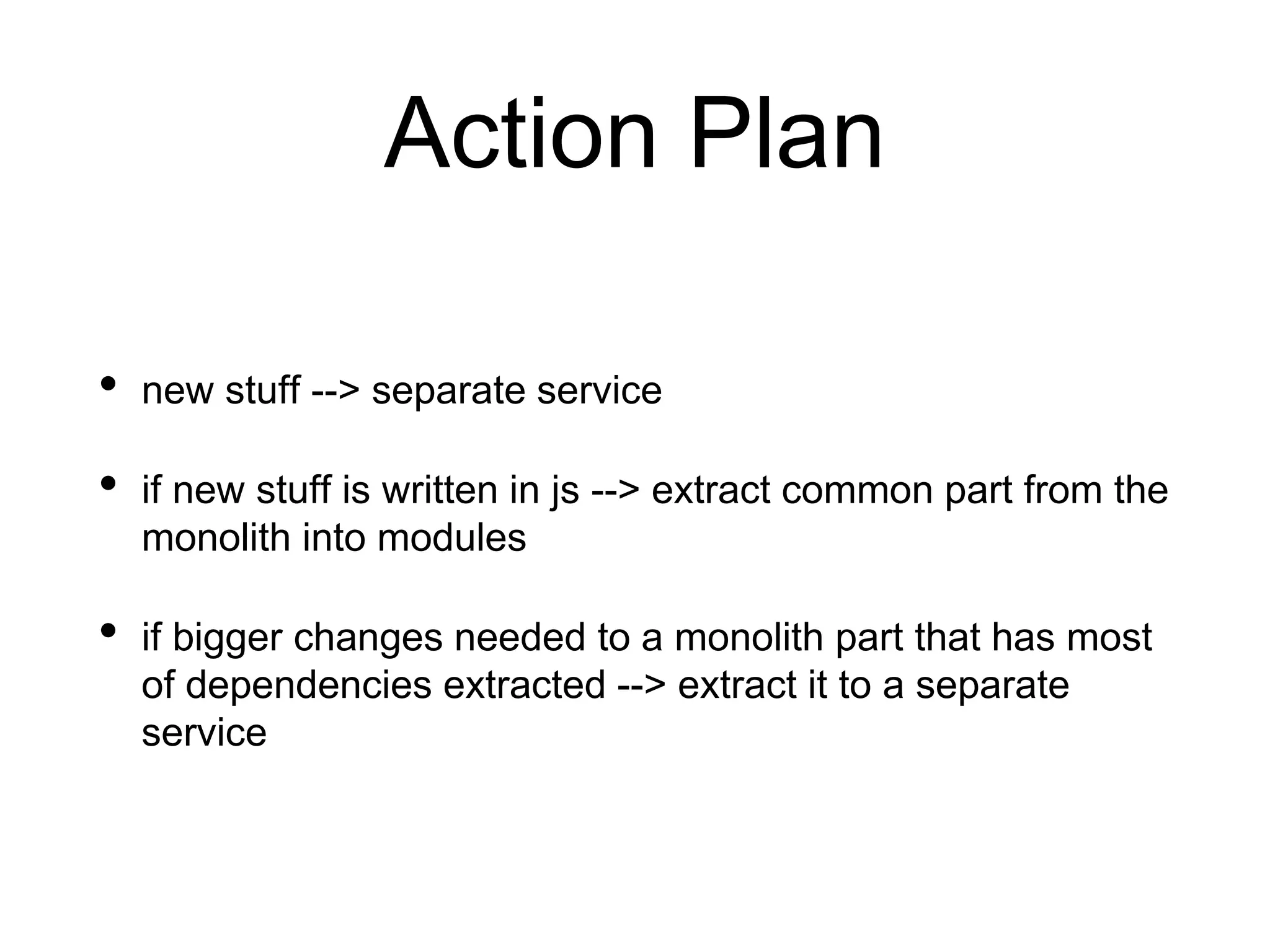 Action Plan
• new stuff --> separate service
• if new stuff is written in js --> extract common part from the
monolith into modules
• if bigger changes needed to a monolith part that has most
of dependencies extracted --> extract it to a separate
service