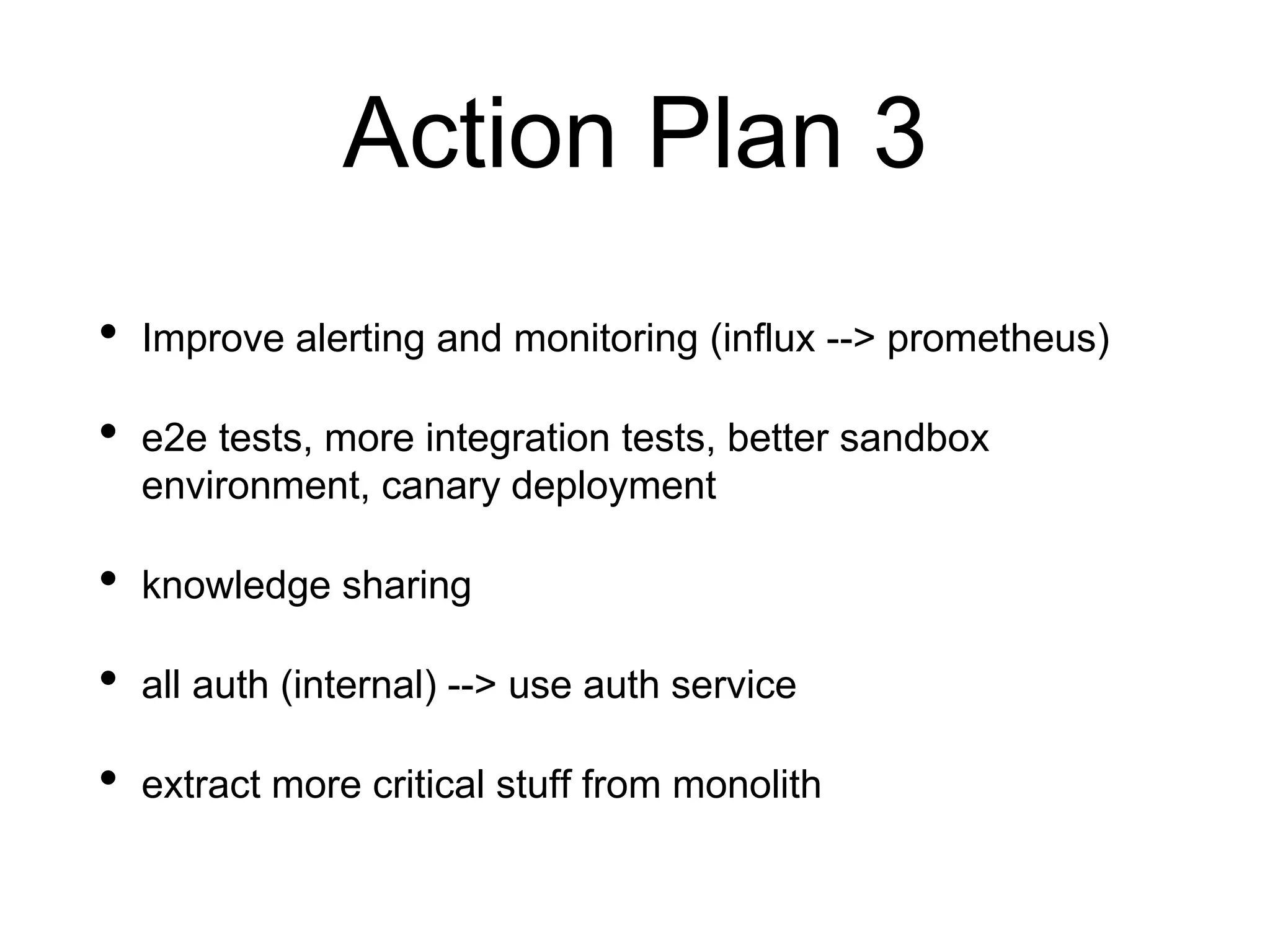 Action Plan 3
• Improve alerting and monitoring (influx --> prometheus)
• e2e tests, more integration tests, better sandbox
environment, canary deployment
• knowledge sharing
• all auth (internal) --> use auth service
• extract more critical stuff from monolith