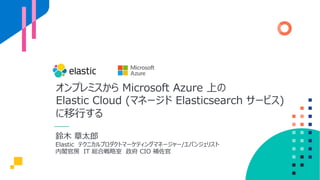 オンプレミスから Microsoft Azure 上の
Elastic Cloud (マネージド Elasticsearch サービス)
に移⾏する
鈴⽊ 章太郎
Elastic テクニカルプロダクトマーケティングマネージャー/エバンジェリスト
内閣官房 IT 総合戦略室 政府 CIO 補佐官
 