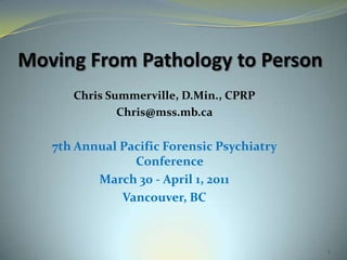 Moving From Pathology to Person Chris Summerville, D.Min., CPRP Chris@mss.mb.ca  7th Annual Pacific Forensic Psychiatry Conference   March 30 - April 1, 2011  Vancouver, BC 1 