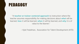 PEDAGOGY
“A teacher or trainer-centered approach to instruction where the
teacher assumes responsibility for making decisions about what will be
learned, how it will be learned, when it will be learned, and why it is of
value to the learner.”
- Kyle Freedman, Association for Talent Development (ATD)
 