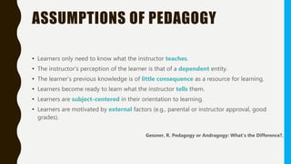 ASSUMPTIONS OF PEDAGOGY
• Learners only need to know what the instructor teaches.
• The instructor’s perception of the learner is that of a dependent entity.
• The learner’s previous knowledge is of little consequence as a resource for learning.
• Learners become ready to learn what the instructor tells them.
• Learners are subject-centered in their orientation to learning.
• Learners are motivated by external factors (e.g., parental or instructor approval, good
grades).
Gessner, R. Pedagogy or Andragogy: What’s the Difference?.
 