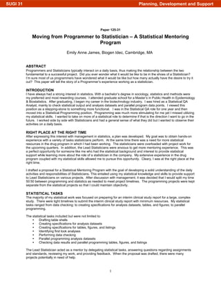 1
Paper 125-31
Moving from Programmer to Statistician – A Statistical Mentoring
Program
Emily Anne James, Biogen Idec, Cambridge, MA
ABSTRACT
Programmers and Statisticians typically interact on a daily basis, thus making the relationship between the two
fundamental to a successful project. Did you ever wonder what it would be like to be in the shoes of a Statistician?
I’m sure most of us programmers have wondered what it would be like but how many actually have the desire to try it
out? This paper will tell the story of a Programmer’s experience working as a statistician.
INTRODUCTION
I have always had a strong interest in statistics. With a bachelor’s degree in sociology, statistics and methods were
my preferred and most rewarding courses. I attended graduate school for a Master’s in Public Health in Epidemiology
& Biostatistics. After graduating, I began my career in the biotechnology industry. I was hired as a Statistical QA
Analyst, mainly to check statistical output and analysis datasets and parallel program data points. I viewed this
position as a stepping-stone to something more functional. I was in the Statistical QA role for one year and then
moved into a Statistical Programming position. Programming was much more stimulating for me yet I missed utilizing
my statistical skills. I wanted to take on more of a statistical role to determine if that is the direction I want to go in the
future. I worked side by side with Statisticians and had a general sense of what they did but I wanted to observe their
activities on a daily basis.
RIGHT PLACE AT THE RIGHT TIME
After expressing this interest with management in statistics, a plan was developed. My goal was to obtain hands-on
experience with a variety of tasks statisticians perform. At the same time there was a need for more statistical
resources in the drug program in which I had been working. The statisticians were overloaded with project work for
the upcoming quarters. In addition, the Lead Statisticians were anxious to get more mentoring experience. This was
a perfect opportunity for someone like me who had the statistical background and interest to provide statistical
support while learning more about the role of a statistician in the company. My extensive experience in the drug
program coupled with my statistical skills allowed me to pursue this opportunity. Cleary, I was at the right place at the
right time.
I drafted a proposal for a Statistical Mentoring Program with the goal of developing a solid understanding of the daily
activities and responsibilities of Statisticians. This entailed using my statistical knowledge and skills to provide support
to Lead Statisticians on various projects. After discussion with management, it was decided that I would split my time
50:50 between programming and statistics as needed to meet project timelines. The programming projects were kept
separate from the statistical projects so that I could maintain objectivity.
STATISTICAL TASKS
The majority of my statistical work was focused on preparing for an interim clinical study report for a large, complex
study. There were tight timelines to submit the interim clinical study report with minimum resources. My statistical
tasks ranged from data checking; to creating specifications for analysis datasets, tables, and figures; to parallel
programming.
The statistical tasks included but were not limited to:
Drafting table shells
Creating specifications for analysis datasets
Creating specifications for tables, figures, and listings
Identifying first look analyses
Performing data checking
Parallel programming analysis datasets
Checking data results and parallel programming tables, figures, and listings
The Lead Statistician acted as a mentor by delegating statistical tasks, answering questions regarding assignments
and standards, reviewing my work, and providing feedback. When the proposal was drafted, there were many
projects potentially in need of help.
Planning, Development and SupportSUGI 31
 