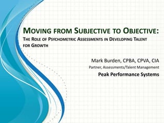 MOVING FROM SUBJECTIVE TO OBJECTIVE:
THE ROLE OF PSYCHOMETRIC ASSESSMENTS IN DEVELOPING TALENT
FOR GROWTH


                               Mark Burden, CPBA, CPVA, CIA
                              Partner, Assessments/Talent Management
                                   Peak Performance Systems
 
