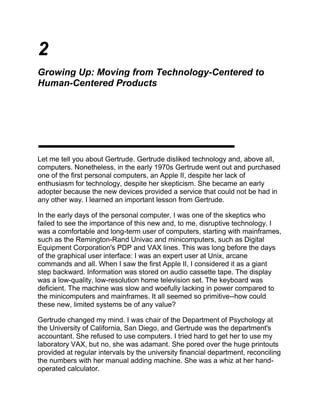 2<br />Growing Up: Moving from Technology-Centered to Human-Centered Products<br />Let me tell you about Gertrude. Gertrude disliked technology and, above all, computers. Nonetheless, in the early 1970s Gertrude went out and purchased one of the first personal computers, an Apple II, despite her lack of enthusiasm for technology, despite her skepticism. She became an early adopter because the new devices provided a service that could not be had in any other way. I learned an important lesson from Gertrude.<br />In the early days of the personal computer, I was one of the skeptics who failed to see the importance of this new and, to me, disruptive technology. I was a comfortable and long-term user of computers, starting with mainframes, such as the Remington-Rand Univac and minicomputers, such as Digital Equipment Corporation's PDP and VAX lines. This was long before the days of the graphical user interface: I was an expert user at Unix, arcane commands and all. When I saw the first Apple II, I considered it as a giant step backward. Information was stored on audio cassette tape. The display was a low-quality, low-resolution home television set. The keyboard was deficient. The machine was slow and woefully lacking in power compared to the minicomputers and mainframes. It all seemed so primitive--how could these new, limited systems be of any value?<br />Gertrude changed my mind. I was chair of the Department of Psychology at the University of California, San Diego, and Gertrude was the department's accountant. She refused to use computers. I tried hard to get her to use my laboratory VAX, but no, she was adamant. She pored over the huge printouts provided at regular intervals by the university financial department, reconciling the numbers with her manual adding machine. She was a whiz at her hand-operated calculator.<br />But one day she went out and bought an Apple II specifically so that she could use Visicalc, the first spreadsheet. This technology-hater fell in love with the spreadsheet, technology quirks be damned. The command set was complex and, even to me, a long-term computer user, intimidating. But Gertrude was determined; for her, the value was worth the pain. One of her duties was to do budget projections: assuming we hired this many people or bought these pieces of equipment or supplies, what would be the impact on our budget? These were tedious to do by hand, especially as her clients, me and the grant-writing faculty, would often ask for revisions: quot;
Suppose we increased this and got rid of that, what would it do to the budget?quot;
 For Gertrude and many others like her, it was worthwhile to buy a computer just for this one program, just for this one task, much to Apple Computer's surprise and delight.<br />In the early days of a technology, it doesn't matter if it is hard to use, expensive, or ungainly. It doesn't matter as long as the benefits are sufficiently great: if it does a task that is important, valuable, and that can't be done in any other way.<br />Technology Life Cycles and the Consumer<br />Technological products have a fascinating life cycle as they progress from birth through maturity. The same product that was attractive and desired in its youth can be irrelevant and ignored at maturity. Once through the unstable days of adolescence, everything changes. Customers view products in a new light, seeking very different things. The dimensions upon which the product is judged change. As a result, the way the product is conceived, developed, and marketed must also change. The very talents of a company that made it successful in the early stages of a technology are exactly wrong for the latter phases.1<br />In the early days of a technology, some people will buy because of the functions it offers. These are calledearly adopters, people who buy because they are in love with technology and will buy almost any new item, or whose needs for the newly developed functions are so great that they are willing to put up with any other problems. Gertrude is a classic example.<br />New technology, functionality--that's what these early adopters purchase. Products are advertised and sold on the basis of their feature lists and technological claims. Marketing becomes the act of beating the competition's claims. Marketing teams go out and ask customers what new features they require, and then return to the company to implore the technologists to provide them in the next release of the product. Each company works hard to demonstrate that its products are technologically superior, that they have some new advantage that causes them to be faster, smaller, more powerful, or unique in whatever way seems appropriate to the audience. After a while, these claims take on a life of their own.<br />The result is technology-driven, feature-laden products. Each new release touts a new set of features. Advertisements proudly list them all, extolling their virtues. Seldom are the customer's real needs addressed, needs such as productivity, ease of use, getting the job done. Instead, the feature lists proclaim the technological feats, as if the mere purchase of enhanced technology thereby makes everything else OK. The notion that a product with fewer features might be more usable, more functional, and superior for the needs of the customer is considered blasphemous.<br />The situation is not helped by the product reviews in the press. Every field of technology spawns its own set of industry conferences and technical and popular journals. Financial analysts, whose job is to write about the minute differences among the companies, and the popular press, who write the reviews of new product releases, need some way of differentiating among the products they write about, so they take to inventing measurements. There seems to be some belief that their personal opinions are suspect. If they were simply to say quot;
I liked this featurequot;
 or quot;
I hated that feature,quot;
 it would be regarded as personal opinion and carry little weight. As a result, they have created the myth that quantitative measurements are superior, for, after all, they are not subject to personal bias. All the reader has to do, goes the claim, is notice that the numbers measured for one product are better than those for another. Now the reviewer can say quot;
When I held the scroll bar down in product X, it took 11 seconds to go from the start to the end of a document, but only 6 seconds with product Y.quot;
 No matter that no user ever goes from the start of a document to the end in this way; here is a measurable, if irrelevant, difference between products.<br />Quantitative measurements are indeed valuable. They are at the heart of the scientific method, for they are precise and repeatable. But the choice of what is to be measured and what not is just as personal and just as biased as any other opinion. What is measured is deemed important, making what is not measured appear to be of little value. Reviewers measure what is easy to measure, regardless of whether these reflect any real utility for the users. Companies labor to improve on these highly quantifiable, highly marketable measures of performance, no matter that they are inapplicable to real life. Fortunes are won and lost, companies climb and collapse on the basis of such irrelevant measures and marketing claims.<br />I've just described the computer industry, although the general trends are common to the first few generations of products from many technology areas, from automobiles around the turn of the century to early televisions. This is where the computer industry is today; it still believes in technological frenzy. Megabyte, gigabyte, tetrabyte. Kilobaud, megahertz, gigahertz. New software releases gobble up speed and capacity, demanding more and more and more. But does the consumer understand what all these mean? Is the consumer well served? Strange you should ask.<br />When a technology matures, the story changes. You could even claim that a mature company is no longer a quot;
technologyquot;
 company--it's a products or a service company. After all, in everyday speech, we use the wordtechnology to refer to things that are new, where the technology dominates over usability and usefulness. We call the digital computer quot;
technology.quot;
 We call the internet quot;
technology.quot;
 But what about a pencil or paper? How about a gas stove or a safety pin? In actuality, all are technologies, all follow advanced scientific and engineering practice in their design and manufacture. But pencils, paper, stoves, and pins are so commonplace that we take them for granted. We assume the technological features are reliable and robust, and so, on the whole, we ignore them.<br />Once technologies mature, we take their basic performance for granted. We assume it works just fine for our purposes. As a result, we look for other properties: price, value, prestige, appearance, and convenience. We purchase by brand name as much as by actual product. Even large, costly items such as automobiles and television sets are purchased more by price, appearance, prestige value, and brand reputation than by technical distinctions.<br />Marketing tries hard to make one product different from another by touting minor technical differences, often by giving them fancy names: quot;
Only PixelTech has black-matrix, diagonal pixel-plating,quot;
 they will proudly proclaim, even if we, the everyday users, are unable to understand, let alone evaluate, the claim.<br />The computer industry is still in its rebellious adolescent stage. It is mature enough that its technology, functions, and reliability should be taken for granted, but it still has a good deal of immaturity. It keeps trying to grow bigger, faster, more powerful. The rest of us wish it would just quiet down and behave. Enough already. Grow up. Settle down and provide good, quiet, competent service without all the fuss and bother. Ah, but to make this change from youth to maturity is to cross the chasm between the technological excitement of youth and the staid utility of maturity. It is a difficult chasm to bridge.<br />A vast chasm separates the requirements of the people on the early side of a product life from those on the late side. The first, the early adopters, want technological superiority, and they will suffer any cost, whether initial purchase price or cost of maintenance and usage, for the benefits. The other, the conservative late adopters, want reliability and simplicity: Their creed is quot;
turn it on, use it, and forget it.quot;
<br />Products have to be developed, marketed, and sold very differently for these two groups of people. Alas, the aging teenagers who rule the computer companies of the world are still stuck on the youthful side of the chasm and they seem unable to make it across. It is time for computers to grow up, to enter the mature world of consumer appliances. The appliance argument is all about the consumer's comfort zone-the mature side of the chasm. It is all about ease of use, dependability, attractive appearance, prestige, and brand. The consumer world is a very different world than the high-tech world of technology-addicted developers and reviewers.<br />There are many ways to judge a product, many dimensions. Different dimensions are important at different phases of a product's life cycle. Similarly, different customer segments become relevant. In the early days of a product, what matters is that it provides unique capabilities. This is where the early adopters come in, the people who will buy regardless of the complexity or other difficulties just to be on the cutting edge. Early adopters are important--they help establish a market. But they are not the typical buyer--they have more technical abilities, they will put up with more grief, and they are willing to spend more money.<br />As the market develops, competition arises, the technology matures, and quality improves. This is the adolescent stage of a product. At some point, the technology can be taken for granted; that is, everyone has roughly comparable technology, so other dimensions of the product take on added relevance: reliability, maintenance, cost. This is where the pragmatic wave of adopters comes in, people who wait until they see whether the new technology stabilizes, whether it can actually deliver on its promises.<br />Eventually, the product reaches adulthood. It is mature, stable, reliable. Now, new dimensions are important; cost, appearance, and convenience play more important roles, with the technology and its functionality and reliability taken for granted. Now we get the late adopters, conservative purchasers who wait until the product has reached consumerhood, the final state of maturity. Now, the product provides real value. The technology moves to the background. Convenience and reliability are more important than technological superiority. Appearance, prestige, and pride of ownership start to matter.<br />Consider the wristwatch. Do you buy the one that keeps the most accurate time? Not usually. You assume they all keep accurate time, at least accurate enough for everyday purposes. In fact, some of the cheapest watches keep better time than some of the most expensive; the cheap electronic watches have time controlled by a precise, quartz crystals whereas the expensive watches are mechanical and hand made. Do you buy the watch that is most rugged? Not usually. They all are very rugged, at least rugged enough. Moreover, a cheap watch is so inexpensive that if it breaks, it is easier and less expensive to buy a replacement than to fix it, and cheaper to buy several new watches rather than one expensive one.<br />Although a watch is actually a piece of precision machinery, accurate to around 10-20 parts per million (one to two seconds a day), watches have long ago passed through the stage of being technology centered to the current stage of being entirely market driven, human centered. Watches are high-technology marketed as jewelry, as fashion, as objects of emotion. And yes, some are sold as functional, useful timepieces. Watchmakers have learned to manufacture a wide variety of watches to fit the varied requirements of their customers. They divide up their markets very carefully and then work at getting customers to buy from more than one category.<br />Digital watches tend to be inexpensive but capable of advanced functions, so these cater to the cost conscious and the gadgeteer. It is no surprise, by the way, that these are the watches favored by the engineers in high-technology computer companies. Note that although digital watches could be made to be attractive, with jeweled cases and precious metals just like analog watches, they seldom are, because these watches appeal to the practical.<br />Other watches are sold for their beauty, for their fashion, for their prestige value. Some are fun, some cute, some folksy, some sleek and sophisticated. Almost all the expensive watches display the time with mechanical hands, not because this is better, but because this is what the market demands. The cheaper analog watches are actually digital inside, powered by batteries and controlled by quartz crystals and stepping motors, not that the average user knows or cares. These are sold as jewelry, and the consumer is encouraged to own multiple watches, wearing the one that fits the mood, the activity, or the outfit.<br />The most expensive and most prestigious watches are those that are completely mechanical, some still hand made. Watches can be made expensive in two ways: One is through the addition of jewels and expensive metals, the other through quot;
complications,quot;
 added mechanical functions that show several time zones, phases of the moon, or the passage of the stars. These are complex and difficult functions to accomplish in analog, mechanical watches, hence the high cost. The fact that the same functions could be done cheaply in a digital watch is quite irrelevant to this market; these people would never wear an inexpensive plastic watch.<br />One brand, Swatch, brings out multiple versions of its watches with different design themes, encouraging users to collect them. This scheme is so successful that some purchasers never wear their watch, for an unused, unopened box has more value on the collector's market. Finally there are luxury, prestige watches, where the prices range from $2,000 for a luxury watch to over $10,000 for the most prestigious ones. Prestige, yes, that is what it is all about. This highly technical industry sells jewelry, fashion, and prestige. One company, SMH, has 14 different brands, the better to target the various market segments (Swatch is one of them). One of SMH's subsidiaries, ETA, makes most of the watch movements in the world.<br />SMH's annual report makes it clear that they consider three major factors to be of prime importance in the sales of their watches: innovation, public relations, and emotion. The computer business certainly understands innovation and it thinks it understands public relations. But emotion? When a highly technological product such as a watch is sold on emotion, then you know the technology has matured, that it is a true consumer product. When the most expensive products are actually less accurate, with fewer functions than the least expensive, then you know you are no longer in a technology-driven market-you are in a consumer market. When the technology becomes good enough, then technology is no longer the variable that controls purchases. Emotional reaction, pride of ownership, pleasurability can all can become major selling points. The computer industry has a way to go.<br />Moving from a Technology-Centered Youth to a Consumer-Centered Maturity: A Graphical Depiction<br />In its early days, a technology cannot meet all the needs of its customers. Leading-edge adopters, the early adopters, need the technology, and they are willing to suffer inconvenience and high cost to get it. Meanwhile, they keep demanding better and better technology, higher and higher performance. With time, the technology matures, offering better performance, lower price, and higher reliability. These phases are shown in figure 2.2. Note that when the technology exceeds the basic needs of most of its customers, we are at the transition point shown in figure 2.2; now there is a major change in customer behavior.<br />Figure 2.2The needs-satisfaction curve of a technology.   New technologies start out at the bottom left of the curve, delivering less than the customers require. As a result, customers demand better technology and more featuers, regardless of the cost or inconvenience. A transition occurs when the technology cannot satisy the basic needs. (Modified from Christensen [1997]).<br />When the technology reaches the point where it satisfies basic needs, then improvements in the technology lose their glamour. Now customers seek efficiency, reliability, low cost, and convenience. Moreover, new kinds of customers keep entering the market as the product matures. In the early phases were the early adopters, those who were willing to gamble on the new technology because they felt the benefits far exceeded the costs. More conservative customers held back, waiting for the technology to prove itself, to become reliable. This is the cycle of market adoption described by Geoffrey Moore in his book Crossing the Chasm (see figure 2.3).<br />Figure 2.3The change in customers as a technology matures.   In the early days, the innovators and technology enthusiasts drive the market; they demand technology. In the later days, the pragmatists and conservatives dominate; they want solutions and convenience. Note that although the innovators and early adopters drive the technology markets, they are really only a small percentage of the market; the big market is with the pragmatists and the conservatives. (Modified from Moore [1995]).<br />For many years, those who study the way innovative ideas and products enter society have classified the people who are the targets of innovation into five categories: innovators, early adopters, early majority, late majority, and laggards.2 Each plays a different role in the development of a technology, with the innovators and early adopters driving the technology and the early and late majority sitting on the sidelines, waiting until it is safe to jump in. Note, however, that in terms of the sheer size of the market, it is these latter customers who dominate-hence the term majority. These customers demand convenience, ease of use, reliability; they want solutions that simplify their lives, not technologies that complicate them. To Moore, there was a chasm between these two kinds of adopters. On each side of the chasm, a company must take a very different attitude toward its market, toward how it conceives of its product.<br />In truth, of course, this segmentation of the customer base is highly oversimplified. The world market consists of billions of people, with a wide variety of interests, skills, socioeconomic and educational levels, and concerns. Which products are necessities, which luxuries, depends upon the culture, the lifestyle, and a host of other variables. The needs vary, the threshold being low for some, high for others. Any individual plays multiple roles in society: parent or child, student or worker, employee or manager, serious adult or playful youth. Each role can have different levels of technological needs or lie at different parts of the adoption cycle. Note, too, that the time axes of the diagrams are measured in years or decades. The digital computer industry is just now crossing the chasm, although the computer has been with us for more than fifty years, the personal computer more than twenty. The internet started over thirty years ago. A technological product can take longer to mature than a person.<br />Oversimplifications are useful if they capture the essence of a phenomenon. The distinction between early and late adopters may be oversimplified, but I have found that it resonates with people all around the world. It captures well the changes in attitudes about a technology as it matures and becomes integrated with a society's culture.<br />Note how the analyses of figures 2.2 and 2.3 fit nicely with one another. What do late adopters want? Convenience, low cost, a good user experience. When is this possible? When the technology exceeds the transition point of figure 2.1. This corresponds to the location of the chasm in figure 2.3. As figure 2.4 illustrates, once technology reaches maturity, the entire nature of the product changes; it has to be designed, developed, and marketed differently.<br />Figure 2.4The change from technology-driven products to customer-driven, human-centered ones.   As long as the technology's performance, reliability, and cost fall below customer needs, the marketplace is dominated by early adopters: those who need the technology and who will pay a high price to get it. But the vast majority of customers are late adopters. They hold off until the technology has proved itself, and then they insist upon convenience, good user experience, and value.<br />Although early users are relatively few in number, they drive the technology. These are the customers who love a challenge, who want to be on the leading edge. The technology enthusiasts and visionaries see the promise offered by the new technology and are willing to take some risks, for, in their eyes, the benefits outweigh any difficulties they might face. This early group includes the product reviewers for the industry journals and the popular press. Product reviewers like to be viewed as visionaries; their job is to spot trends and extol their virtues. Moreover, product reviewers don't have to live with the products they recommend; they write their columns and go on to the next thing.<br />The vast majority of people are pragmatic and conservative. They are the late adopters who take a more realistic view of the world. They tend not to buy new technologies. Instead, they watch and learn from the experience of the early adopters. They wait until things have settled down, the prices have dropped, and the technology has stabilized. They wait until the product is truly capable of meeting their needs, wait for firm evidence that it brings economic value without disruption of their existing way of doing things. These buyers want convenience, reliability, and value. They do not want disruption.<br />The problem faced by the technology company is that the strategy for dealing with the customers in the early phase of a technology is contradictory to the strategy required in the mature phase. At first, the selling point is the technology and the list of features. At maturity, the selling points require that the attributes of the technology be minimized. The buyers now focus on solutions and convenience, on their experience with the product. They want to talk with experts in their problem areas, not experts in technology. What impact will it have on their business, their life?<br />Now picture a company that has introduced a successful product, that has achieved great success with the early adopters. These are just a small part of the potential marketplace, and if the company wants to grow, it must change its entire approach in order to satisfy the needs of the late adopters. They have to transform themselves from a technology-driven company into a customer-driven or, in my terms, a human-centered one. But the companies who have become successful with the early technology often find that success makes their old skills obsolete. Much of what brought them success is exactly the wrong behavior now. They aren't ready to deal with the requirements of this new kind of market. They don't know how. Many don't even know they have to change; they fight the transition every inch of the way, introducing more elaborate technologies more laden with features to a marketplace that no longer cares.<br />Making the Transition to a Customer-Driven Company<br />In mature markets, technology is taken for granted. Convenience, price, and prestige are the driving forces. Among other things, convenience means ease of use, that the product can be purchased, turned on, and used, with no lengthy learning cycles, no need to call telephone support services, no need to consult complex manuals or to take classes. And no feeling of puzzlement, no loss of control. Prestige is measured in many ways, often by the brand reputation, often by the physical appearance: attractive, sophisticated design, texture, and color.<br />In the youth of a technology, a company can survive on pure engineering. The products are conceived and built by technologists. A small marketing and sales group takes care of advertisement and sales. Growth is fueled by technological enhancements. Customers and reviewers love it, crying out for more and more features, faster performance. At the same time, the market rises rapidly, profits margins are high. Technology reigns.<br />In its turbulent adolescence, as the technology matures, as the major needs of customers are able to be satisfied, the early pragmatic buyers enter the marketplace. These customers have greater demands: They want to be shown that the product is worthwhile the investment. Moreover, they have a set of market requirements, not just technological ones. The technology company discovers it needs marketing. As a result, marketing organizations are formed to convince the customers of the product's worth. In turn, these marketing representatives come back to engineering asking for more and different kinds of features in the products. This may be the first time that the company has had representatives whose job is to talk to customers. It requires a change in perspective on the part of the engineers, the technical community. Mind you, we are still in the technology-driven phase of the market, transitioning to a feature-driven technology.<br />Marketing soon establishes itself as equal to engineering in influence and power. Before long, individuals from the marketing side of the company make their way up the executive ladder, in part because they understand the business side of the enterprise. Marketing starts to be represented on each technology team, usually resulting in tension between them and the engineering staff. Marketing representatives consult the company's customers and return with lists of necessary and desirable features. These lists drive successive releases of the products. Engineers often resent the influence of marketing. They feel that marketing people do not understand the technology and that their lists ask for outrageous things. In turn, marketing may feel that the engineers don't understand the needs of the customers, that they simply want to build neat gadgets, regardless of true market needs. The company is slowly maturing, but at a cost of internal tension.<br />But what happens when the product hits the mainstream, when even the conservative customers are starting to buy? Here is where the mass market is, here is where the most demanding customers are. And here is where the old style of doing business simply does not work anymore. The company must change the product, change the way things are done. The transformation is not easy. All the old skills are wrong for the new marketplace. The tensions between marketing and engineering were the early signs of trouble, but now that even greater changes are required, war can erupt.<br />As the marketplace matures, other pressures build. In the early days, there was little competition, and in any event, it was often difficult for a company to keep up with the demand. Profit margins were high. In the mature phases, there are multiple competitors, each of which is capable of satisfying the customer's technical requirements. Products can no longer differentiate themselves by features; other means are required. Now comes the importance of style, ease of use, reliability, convenience. Cost becomes a major factor in purchase decisions. With the advent of multiple competitors, often international, and with the advent of cost-sensitive buyers, profit margins drop rapidly. The financial market, which once thought of the company as the daring, pioneering leader, growing at a rapid pace and bringing in high returns, suddenly turns hostile; market share is dropping, and although sales may be rising, profits are often declining, sometimes out of existence. The financial community blames the company and lowers its predictions of future earnings; the stock prices crumble.<br />At the very time when a company needs to step back and take a new look at itself, when it needs to reorganize and restructure, the financial story puts severe pressures on its ability to do this. Time is the one thing it does not have. Suddenly, it has to meet market requirements, but the old guard wants to do it by adding yet more new technology, bringing out new products at an ever-faster rate, and fighting the falling revenues by cutting back on the size of the company. It is a tumultuous time. Geoffrey Moore called it a quot;
tornado.quot;
3<br />Toward a Human-Centered Product Development<br />In the beginning stages of a technology, products are driven by the needs of technically sophisticated consumers. When technologies mature, however, everything changes. Now, the technology is no longer exalted; it has long since passed the stage of being quot;
good enoughquot;
 for most consumers. Moreover, the technology is commonplace enough that many competitors can produce roughly equivalent performance. As a result of the increased competition, prices drop. In the mature market, new classes of customers emerge: the mass market. These are the pragmatic, conservative customers who wait until the technology settles down, who wait until they can get value for their money with a minimum of fuss and bother. They want results. The new customers are less technically sophisticated than the old. The same product that satisfied the early adopters now creates confusion. They require assistance, hand-holding. Companies must build up elaborate service organizations to handle the customer needs. Yet this service is so expensive and the profit margins so low that a single call to the service desk can be costly enough to wipe out the entire profit from the item.<br />The computer industry has responded to these pressures by doing more of the same, only more forcefully. After all, their most successful strategies in the past were to increase the number of functions and features of each product. This is only natural human behavior. But it is the wrong behavior in these circumstances.<br />Changing times require changing behavior. The entire product development process must change. The strategy of the industry must change. No longer can sheer engineering suffice. Now, for the first time, not only must the company take marketing seriously, it must entertain yet a third partner to the development process: user experience. Moreover, the entire development process has to be turned around so that it starts with user needs and ends with engineering.<br />Why is everything so difficult to use? The real problem lies in product development, in the emphasis on the technology rather than on the user, the person for whom the device is intended. To improve products, companies need a development philosophy that targets the human user, not the technology. Companies need a human-centered development.<br />The Three Legs of Human-Centered Product Development: Technology, Marketing, and User Experience<br />Many skills are required to build successful products. Obviously, there must be an appropriate technology, one capable of delivering the required functions and performance at reasonable cost. For a product to sell, marketing experts must ensure that the product provides the features that customers require and that the product attributes are highlighted in advertisements, product literature, and product appearance. An enjoyable and effective user experience does not come about accidentally; it requires considerable focus and attention to the needs, abilities, and thought processes of the users. Finally, if the company is to remain profitable, the product must be built upon a solid economic foundation, providing the required attributes for a price that is acceptable to the consumers but that still yields a profit to the company.<br />Human-centered development requires three equal partners, three legs to the triad of product development: technology, marketing, and user experience. All three legs provide necessary and complementary strengths. Weaken one leg and the product falls. The three legs stand upon the foundation of the business case and support the product itself. Weaken the foundation of sound business practices and the company may not succeed. And finally, the product must be appropriate for its position in the technology life cycle. An emphasis on technology is inappropriate for products in the consumer cycle of a technology.<br />Figure 2.5The three legs of product development in the mature, customer-centered phase of a product.   When the technology matures, customers seek convenience, high-quality experience, low cost, and reliable technology. A successful product sits on the foundation of a solid business case with three supporting legs: technology, marketing, and user experience. Weaken the foundation or any of the legs and the product fails.<br />Early in life, the stool does not have to be balanced. Early adopters care most about the technology, so this is the leg that must carry the weight. User experience and marketing simply have to be quot;
good enough.quot;
 As the product matures, marketing plays a more important role, tracking the technological needs of the customers and ensuring that the product is differentiated from the competition. User experience starts to increase in importance, but it does not drive the product requirements.<br />Things change dramatically during the mature phase of a product when it has crossed the chasm and is being marketed and sold to late adopters, those practical and conservative members of the market who seek convenience, a positive user experience, efficiency, reliability, and prestige. Here, a product fails if it is easy to use and understand but has deficient technology so that it is too slow and limited in ability. Here, a product fails if it has wonderful technology but is too difficult to use. And here a product fails if it has wonderful technology, accomplishes wonderful things, and is easy to use but is too expensive. All three legs must be in balance.<br />The Xerox Star is a case in point, a product that failed despite superb user experience; it had insufficient technology and marketing. This was the world's first commercially available computer with a graphical user interface. It was brilliantly designed, so much so that it set the standard for the entire second generation of the PC. It developed the high-level design principles that motivated the development of the Apple Lisa and Macintosh hardware and software and the Microsoft Windows operating system. In some ways it still surpasses current systems. The Xerox Star had ease-of-use features and a philosophy that has not been equaled since. Many of the developers of systems in the marketplace today would do well to study the Star.4<br />Despite all its virtues, the Xerox Star suffered a number of faults. It was ahead of its time5--it was a consumer product in an era of technology-driven ones; it was designed for late adopters before the market was ready. The sales force didn't know how to sell it. At first, they targeted the information technology professionals, technology addicts all. This customer segment failed to understand why ease of use should matter. Although the Star was intended for the late adopters, the end-users of a technology who care about convenience and use, it was premature for them; they weren't yet ready to adopt such new technology. And because the Star was a product category that was still early in the technology life cycle, the technology itself wasn't quite ready. The Star was slow, painfully slow. It had hardly any software, so it didn't really do much. Most important of all, it lacked a spreadsheet. And it was expensive. Brilliant design, but so what; it failed in the marketplace. The same, by the way, holds for the Apple Lisa: Brilliantly designed with features that have still not been equaled. And a failure in the marketplace.<br />The Apple II and the IBM PC illustrate another case in point: products that succeeded despite limited technology and poor user experience. They had great marketing, but more important, they handled tasks of sufficient value that their users were willing to tolerate the deficiencies. In many respects both the IBM PC and the Apple II were miserable machines. They were clumsy and, by today's standards, difficult to use. But they had a piece of software--the spreadsheet--that made it all worthwhile: Visicalc for the Apple II and Lotus 1-2-3 for the IBM PC. The spreadsheet didn't exist prior to its invention as Visicalc for the Apple II computer. It became possible to do accounting and budget projections in ways that simply could not be done before. A large number of people purchased the Apple II or the IBM PC solely so that they could use the spreadsheet. Gertrude was not alone.<br />These were machines for the early adopters, for those who were willing to overlook the deficiencies because of the great benefits. Superb functionality can conquer, can make for a viable business, but without full support for all three legs of the tripod, it will never stand as a business for the everyday consumer. There is a vast difference between the product that sells to the early adopters and the one that attracts a loyal following among the many. The sophisticated, easy to use, easy to understand Xerox Star and Apple Lisa were wrong for the early adopters. These people were quite happy with the clumsy, awkward Apple II and IBM PC. In turn, today, now that the market has reached maturity, ease of use and customer features are required; for today's customers, the philosophy that underlay the Lisa and Star are completely appropriate, whereas that of the Apple II and IBM PC is completely wrong. The entire design philosophy and development process changes once technologies mature.<br />In a mature market, a human-centered development process is not only appropriate, it is required.<br />Human centered development requires three different skill sets, three legs of product development: technology, marketing, and user experience. Let me now review the properties of each.<br />TechnologyFor the high-technology, information-based products that are the focus of this book, it hardly seems necessary to justify the role of the technologist, for that role is well understood. It is technology that allows it all to happen, that drives the product by making possible new functions, better quality, and lower costs. As we saw from the story of the Xerox Star, the lack of sufficient technology can be a factor in a product's downfall. When the Star came out, the technology was still too expensive and limited. As a result, the machine was far too slow to be useful.<br />My students and I conducted some early studies of the Xerox Star at a company near my university that was one of the early large adopters of the Star. We found that despite the users' acceptance of the concepts and the principles of operation, the universal complaint was about the limited functions available and, above all, the slowness. The Star's help function, brilliantly conceived and excellently implemented from the user's point of view, was so slow as to be worthless. One user complained that after requesting help, you could leave and go get a cup of coffee, brewing a new pot if necessary, and after you leisurely returned to your desk, the help function might be ready. An exaggeration perhaps, but the story well illustrates the level of frustration.<br />One of the factors mitigating against the Apple Lisa was the high cost of the technology. The Lisa required a lot of memory for those days (an amount that today would be considered pitifully small), and this drove up the costs more than most people were willing to pay, especially as the early Lisa had very few applications of value to the user.<br />In the mature days of a technology, ease of use and convenience are key, but that is because the technology is taken for granted. The Xerox Star and the Apple Lisa came out in the early days of the industry. They didn't yet have the technology, neither the appropriate speed nor a sufficiently powerful set of applications. First things first: first technology and proper functions, then reliability and cost, then ease of use.<br />Even the Apple Macintosh was thought to be too expensive in price and too limited in capability. It, too, almost failed. It was saved by the development of yet another new technology, the laser printer and page description languages (Adobe Postscript, in this case), that made desktop publishing possible. The Macintosh had its quot;
killer application,quot;
 an ability to produce high-quality publications literally quot;
on the desktop.quot;
 Prior to the Macintosh and its associated laser printer, it took a highly skilled technical crew to produce quality publications.<br />Without proper technology, even the best of ideas fail. It is the technologists who determine what is and is not possible, how much time it will take, and what it will cost. All are critical determinants of product success. Without the technology there is nothing. With the technology? Well, there may still be nothing without the other two legs of marketing and user experience.<br />MarketingThe marketing organization fulfills many roles within a company, but the one of most concern during the development process is expertise in understanding the pulse of the customer. Marketing, of course, is not a single concept, it covers a wide range of activities, requiring a wide range of skills. But above all, it is the role of marketing to provide expert information on the customers themselves: who they are, what they buy, and how much they will pay.<br />In many cases, when customers first encounter a particular product at the store, they have no way of distinguishing among competing manufacturers except by what is visible in front of them, by what the sales literature and salespeople tell them, and by their perceptions of the product based on the reputation of the brand. One of the more important tasks of the marketing organization is to ensure that the product be presented in the best possible light; the visual appearance, the capabilities of the product, the reliability, and the brand reputation all play a critical role. Nothing should be left to chance, not the design, not the packaging, not the appearance, not even the training of the salespeople.<br />It is important to distinguish between users and customers; they are not necessarily the same. A good marketing organization understands and exploits these differences. Customers are those who purchase the products, users are those who use them. In many situations, products are bought by purchasing agents or managers, often choosing on the sole basis of initial cost. Wholesalers and channel distributors determine what retail stores will be given to sell, based on their particular beliefs of what people will buy. Contractors purchase kitchen appliances for the houses they are building, usually on the basis of price and perceived prestige, which may have little to do with the desires of the home purchasers. And even when the customer will be the actual user, the criteria that are used at the time of purchase often have little to do with those that matter when the product is actually in use.<br />Customers buy products for many reasons, not necessarily the ones the product developers care about or that companies would prefer. Exciting technology? Yawn. Great ease of use? Yawn. Great visual design? Well, this usually gets their attention, but not necessarily their purchase. They choose on the basis of features that may have little or nothing to do with how they will actually use the product. Moreover, the reasons for purchase vary with the nature of the industry and the type of purchaser.<br />One critical aspect of marketing is the positioning of the product in the marketplace.6 Positioning is the act of establishing what the customer thinks about the company and the product. It determines how the customer perceives the products of the company. Customers buy on perceptions, not on reality; unless they have used the product themselves or have referred to friends or consumer testing organizations that have experience with the differences among the products, all they have is perception. That's one reason the concept of positioning is so important in marketing.<br />It's essential to position the company, the brand, and the product so that it has desirable connotations. Positioning determines the customer's perception of quality, prestige, value, reliability, and desirability. In high technology, there are many positioning options. Some computer manufacturers aim to position themselves as the quality leaders, enabling them to charge a slight premium in price. Some try to position themselves as broad industry leaders, providing much more than mere technology: quot;
the document company,quot;
 quot;
the solutions company,quot;
 quot;
the information company,quot;
 the quot;
imaging company,quot;
 all in the guise of establishing the perception that this is a company that you can trust for all of your needs. quot;
Buy everything from us and you can be assured that it will all work together harmoniously.quot;
 This argument relies on the customer's perception that a company is a single entity, and anything under its brand name comes from the same group of people.<br />The reality is that companies often consist of independent, warring divisions whose members do not cooperate with one another. Different divisions in the same company can be in active competition with one another. Sometimes companies have more harmonious relationships with their partners from other companies than with divisions of the same company. Many products are made by one company, but carry the label and brand of another. The internal parts of a product may be made by a different company than the one who made the exterior, and whose brand name appears on the faceplate. No matter what the real story is, the customer's perceptions are what determine the sale, and the customer's perceptions are determined by how the company has positioned itself.<br />Marketing plays an essential role in creating products that people will buy. Good marketing ensures that the product meets market expectations, that it is priced properly, and that it has features that appeal to users at the point of sale. The tools of the marketing organization are many, from market surveys, analyses of customer segments with attention to their purchasing power and habits, and the collection and analyses of actual retail sales from leading stores and distributors, to continual interaction with customers through visits, focus groups, questionnaires, and other sampling methods. Marketing is a critical leg in the tripod of product development.<br />Edison failed at marketing. Recall that his analysis of musicians indicated that there was little or no difference between the world's most famous musicians and those just below them. He may have been right. Edison also believed he had the superior technology. He may have been right. But he failed at understanding just why people buy specific products; he failed at marketing.<br />It is not enough to be first. It isn't enough to be best. It isn't even enough to be right. In the ideal situation a company should be all of those, but in addition, it is essential to understand why customers buy products, what they are looking for, and how their needs and perceptions drive sales. Having the best product means nothing if people won't buy it.<br />User ExperienceThe user experience group (UE) deals with all aspects of the user's interactions with the product: how it is perceived, learned, and used. It includes ease of use and, most important of all, the needs that the product fulfills.<br />Note the contrast with marketing and technology. Marketing is concerned with whether the customer--who is not always the same person who uses the device--will actually purchase the product. Marketing's primary emphasis is on those characteristics that affect the purchase of the item. UE's primary emphasis is on the usage phases of the product, from taking it home, unwrapping, assembling, and initial learning, through continued daily use to maintenance, service, and upgrading, where required. UE affects point of sale primarily through appearance, the graphical and industrial design, and the brand reputation for ease of use, convenience, and quality.<br />Ease of use has many benefits for a company. Not only are customers more likely to be satisfied with the product, but the need for service desks should decrease. In most high-technology companies, and especially in the computer industry, each manufacturer spends a huge amount of effort and money providing help services, large numbers of experts who sit at their telephones all day (and night), trying to aid the frustrated users who call with problems and complaints. Each call can be time consuming, a frustrating experience for caller and helper both. In the mature marketplace, where there is fierce competition, relatively low prices, and low profit margins, a single call from a customer can often cost the company enough to wipe out any profit from the sale of the item. Here is where one of the largest economic impacts of good product development can be measured.<br />Companies are concerned about the cost of their help-line services. They put much time and effort into improving the efficiency and usefulness of the telephone calls handled by the service. But this is treating the symptom, not the cause. Why not put the effort into revising the product so the calls would be unnecessary in the first place? That's the role of user experience: to develop products that fit the needs of their users, that satisfy their needs, both in terms of function and aesthetics, and to ensure that the products are easy to understand and to use. In addition, satisfied users become repeat purchasers, likely to recommend both the product and the company to friends and colleagues, enhancing the overall reputation.<br />User experience covers a wide range of attributes of the product. Some are technical, such as developing a conceptual model for the user that guides the developers in their design decisions and even the choice of technology, the better to ensure that the entire product development presents a cohesive, understandable face to the user. Some come from the experimental, social, and behavioral sciences, using field and observational methods to observe potential users to understand their real needs and to determine just what products might be of value. Experimental procedures and controlled observation can be used to test the initial product concept and prototypes to ensure that they are indeed usable and understandable, and that they deliver on their promise.<br />Some parts of user experience concentrate upon the aesthetics, ensuring that the perceptual properties are attractive and enticing: appearance, feel, sound, size, and weight. These require the skills of the graphical and industrial designers, whose contributions can transform products into quot;
objects of desire.quot;
7 Elegant, aesthetic, visually pleasing products not only sell better, they even appear to work better. Whether it be a fountain pen, a watch, or a computer, appearances matter.<br />Alas, a full-fledged UE group is rare in today's technology companies. Most companies have a few people scattered here and there who work on the user interface (variously called human interface groups or human factors). There are technical writers and industrial designers, perhaps a few graphical designers. But these people are seldom in one organization, seldom given much power. They are usually relegated to the junior, minor ranks, called upon at the tail end of product development to quot;
make it easy to use,quot;
 quot;
make it pretty,quot;
 quot;
explain how to use it.quot;
 This is not the way to deliver quality user experience. I return to this topic in chapter 9.<br />