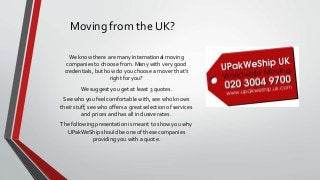 Moving from the UK?
We know there are many international moving
companies to choose from. Many with very good
credentials, but how do you choose a mover that’s
right for you?
We suggest you get at least 3 quotes.
See who you feel comfortable with, see who knows
their stuff, see who offers a great selection of services
and prices and has all inclusive rates.
The following presentation is meant to show you why
UPakWeShip should be one of these companies
providing you with a quote.
 
