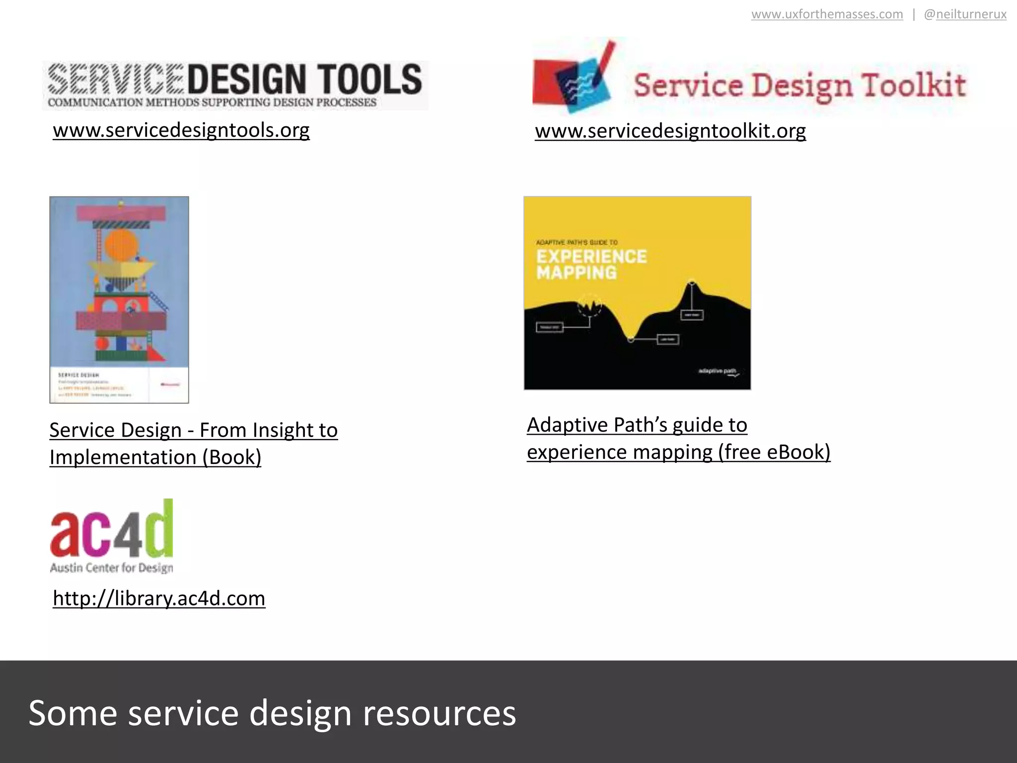 Some service design resources
www.servicedesigntoolkit.orgwww.servicedesigntools.org
http://library.ac4d.com
Service Design - From Insight to
Implementation (Book)
www.uxforthemasses.com | @neilturnerux
Adaptive Path’s guide to
experience mapping (free eBook)
 