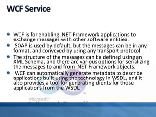WCF is for enabling .NET Framework applications to
exchange messages with other software entities.
SOAP is used by default, but the messages can be in any
format, and conveyed by using any transport protocol.
The structure of the messages can be defined using an
XML Schema, and there are various options for serializing
the messages to and from .NET Framework objects.
WCF can automatically generate metadata to describe
applications built using the technology in WSDL, and it
also provides a tool for generating clients for those
applications from the WSDL.
 