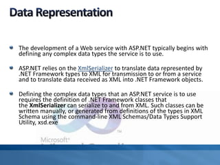 The development of a Web service with ASP.NET typically begins with
defining any complex data types the service is to use.
ASP.NET relies on the XmlSerializer to translate data represented by
.NET Framework types to XML for transmission to or from a service
and to translate data received as XML into .NET Framework objects.
Defining the complex data types that an ASP.NET service is to use
requires the definition of .NET Framework classes that
the XmlSerializer can serialize to and from XML. Such classes can be
written manually, or generated from definitions of the types in XML
Schema using the command-line XML Schemas/Data Types Support
Utility, xsd.exe
 