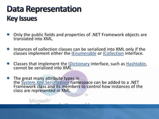 Only the public fields and properties of .NET Framework objects are
translated into XML.
Instances of collection classes can be serialized into XML only if the
classes implement either the IEnumerable or ICollection interface.
Classes that implement the IDictionary interface, such as Hashtable,
cannot be serialized into XML.
The great many attribute types in
the System.Xml.Serialization namespace can be added to a .NET
Framework class and its members to control how instances of the
class are represented in XML.
 
