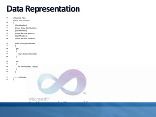 //Example Two:
public class LineItem
{
[DataMember]
private string itemNumber;
[DataMember]
private decimal quantity;
[DataMember]
private decimal unitPrice;
public string ItemNumber
{
get
{
return this.itemNumber;
}
set
{
this.itemNumber = value;
}
}
………. continues
}
 