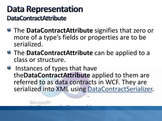 The DataContractAttribute signifies that zero or
more of a type’s fields or properties are to be
serialized.
The DataContractAttribute can be applied to a
class or structure.
Instances of types that have
theDataContractAttribute applied to them are
referred to as data contracts in WCF. They are
serialized into XML using DataContractSerializer.
 