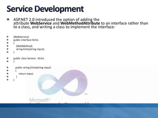 ASP.NET 2.0 introduced the option of adding the
attribute WebService and WebMethodAttribute to an interface rather than
to a class, and writing a class to implement the interface:
[WebService]
public interface IEcho
{
[WebMethod]
string Echo(string input);
}
public class Service : IEcho
{
public string Echo(string input)
{
return input;
}
}
 